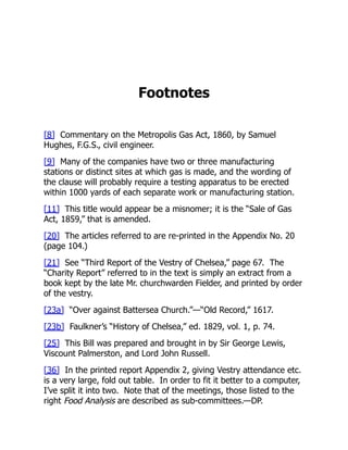 Footnotes
[8] Commentary on the Metropolis Gas Act, 1860, by Samuel
Hughes, F.G.S., civil engineer.
[9] Many of the companies have two or three manufacturing
stations or distinct sites at which gas is made, and the wording of
the clause will probably require a testing apparatus to be erected
within 1000 yards of each separate work or manufacturing station.
[11] This title would appear be a misnomer; it is the “Sale of Gas
Act, 1859,” that is amended.
[20] The articles referred to are re-printed in the Appendix No. 20
(page 104.)
[21] See “Third Report of the Vestry of Chelsea,” page 67. The
“Charity Report” referred to in the text is simply an extract from a
book kept by the late Mr. churchwarden Fielder, and printed by order
of the vestry.
[23a] “Over against Battersea Church.”—“Old Record,” 1617.
[23b] Faulkner’s “History of Chelsea,” ed. 1829, vol. 1, p. 74.
[25] This Bill was prepared and brought in by Sir George Lewis,
Viscount Palmerston, and Lord John Russell.
[36] In the printed report Appendix 2, giving Vestry attendance etc.
is a very large, fold out table. In order to fit it better to a computer,
I’ve split it into two. Note that of the meetings, those listed to the
right Food Analysis are described as sub-committees.—DP.
 