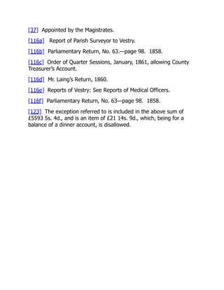 [37] Appointed by the Magistrates.
[116a] Report of Parish Surveyor to Vestry.
[116b] Parliamentary Return, No. 63.—page 98. 1858.
[116c] Order of Quarter Sessions, January, 1861, allowing County
Treasurer’s Account.
[116d] Mr. Laing’s Return, 1860.
[116e] Reports of Vestry: See Reports of Medical Officers.
[116f] Parliamentary Return, No. 63—page 98. 1858.
[123] The exception referred to is included in the above sum of
£5593 5s. 4d., and is an item of £21 14s. 9d., which, being for a
balance of a dinner account, is disallowed.
 