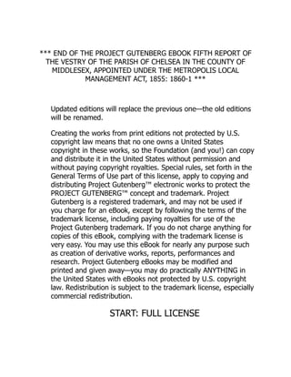 *** END OF THE PROJECT GUTENBERG EBOOK FIFTH REPORT OF
THE VESTRY OF THE PARISH OF CHELSEA IN THE COUNTY OF
MIDDLESEX, APPOINTED UNDER THE METROPOLIS LOCAL
MANAGEMENT ACT, 1855: 1860-1 ***
Updated editions will replace the previous one—the old editions
will be renamed.
Creating the works from print editions not protected by U.S.
copyright law means that no one owns a United States
copyright in these works, so the Foundation (and you!) can copy
and distribute it in the United States without permission and
without paying copyright royalties. Special rules, set forth in the
General Terms of Use part of this license, apply to copying and
distributing Project Gutenberg™ electronic works to protect the
PROJECT GUTENBERG™ concept and trademark. Project
Gutenberg is a registered trademark, and may not be used if
you charge for an eBook, except by following the terms of the
trademark license, including paying royalties for use of the
Project Gutenberg trademark. If you do not charge anything for
copies of this eBook, complying with the trademark license is
very easy. You may use this eBook for nearly any purpose such
as creation of derivative works, reports, performances and
research. Project Gutenberg eBooks may be modified and
printed and given away—you may do practically ANYTHING in
the United States with eBooks not protected by U.S. copyright
law. Redistribution is subject to the trademark license, especially
commercial redistribution.
START: FULL LICENSE
 
