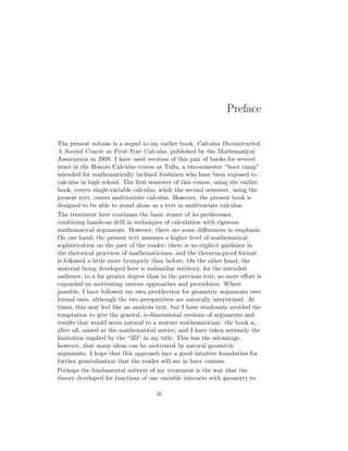 Preface
The present volume is a sequel to my earlier book, Calculus Deconstructed:
A Second Course in First-Year Calculus, published by the Mathematical
Association in 2009. I have used versions of this pair of books for severel
years in the Honors Calculus course at Tufts, a two-semester “boot camp”
intended for mathematically inclined freshmen who have been exposed to
calculus in high school. The first semester of this course, using the earlier
book, covers single-variable calculus, while the second semester, using the
present text, covers multivariate calculus. However, the present book is
designed to be able to stand alone as a text in multivariate calculus.
The treatment here continues the basic stance of its predecessor,
combining hands-on drill in techniques of calculation with rigorous
mathematical arguments. However, there are some differences in emphasis.
On one hand, the present text assumes a higher level of mathematical
sophistication on the part of the reader: there is no explicit guidance in
the rhetorical practices of mathematicians, and the theorem-proof format
is followed a little more brusquely than before. On the other hand, the
material being developed here is unfamiliar territory, for the intended
audience, to a far greater degree than in the previous text, so more effort is
expended on motivating various approaches and procedures. Where
possible, I have followed my own predilection for geometric arguments over
formal ones, although the two perspectives are naturally intertwined. At
times, this may feel like an analysis text, but I have studiously avoided the
temptation to give the general, n-dimensional versions of arguments and
results that would seem natural to a mature mathematician: the book is,
after all, aimed at the mathematical novice, and I have taken seriously the
limitation implied by the “3D” in my title. This has the advantage,
however, that many ideas can be motivated by natural geometric
arguments. I hope that this approach lays a good intuitive foundation for
further generalization that the reader will see in later courses.
Perhaps the fundamental subtext of my treatment is the way that the
theory developed for functions of one variable interacts with geometry to
iii
 
