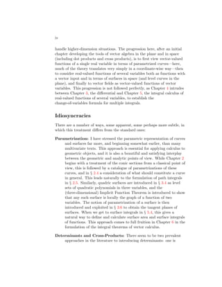 iv
handle higher-dimension situations. The progression here, after an initial
chapter developing the tools of vector algebra in the plane and in space
(including dot products and cross products), is to first view vector-valued
functions of a single real variable in terms of parametrized curves—here,
much of the theory translates very simply in a coordinate-wise way—then
to consider real-valued functions of several variables both as functions with
a vector input and in terms of surfaces in space (and level curves in the
plane), and finally to vector fields as vector-valued functions of vector
variables. This progression is not followed perfectly, as Chapter 4 intrudes
between Chapter 3, the differential and Chapter 5, the integral calculus of
real-valued functions of several variables, to establish the
change-of-variables formula for multiple integrals.
Idiosyncracies
There are a number of ways, some apparent, some perhaps more subtle, in
which this treatment differs from the standard ones:
Parametrization: I have stressed the parametric representation of curves
and surfaces far more, and beginning somewhat earlier, than many
multivariate texts. This approach is essential for applying calculus to
geometric objects, and it is also a beautiful and satisfying interplay
between the geometric and analytic points of view. While Chapter 2
begins with a treatment of the conic sections from a classical point of
view, this is followed by a catalogue of parametrizations of these
curves, and in § 2.4 a consideration of what should constitute a curve
in general. This leads naturally to the formulation of path integrals
in § 2.5. Similarly, quadric surfaces are introduced in § 3.4 as level
sets of quadratic polynomials in three variables, and the
(three-dimensional) Implicit Function Theorem is introduced to show
that any such surface is locally the graph of a function of two
variables. The notion of parametrization of a surface is then
introduced and exploited in § 3.6 to obtain the tangent planes of
surfaces. When we get to surface integrals in § 5.4, this gives a
natural way to define and calculate surface area and surface integrals
of functions. This approach comes to full fruition in Chapter 6 in the
formulation of the integral theorems of vector calculus.
Determinants and Cross-Products: There seem to be two prevalent
approaches in the literature to introducing determinants: one is
 
