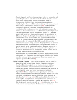 v
formal, dogmatic and brief, simply giving a recipe for calculation and
proceeding from there with little motivation for it; the other is even
more formal but elaborate, usually involving the theory of
permutations. I believe I have come up with an approach to
introducing 2 × 2 and 3 × 3 determinants (along with crossproducts)
which is both motivated and rigorous, in § 1.6. Starting with the
problem of calculating the area of a planar triangle from the
coordinates of its vertices, we deduce a formula which is naturally
written as the absolute value of a 2 × 2 determinant; investigation of
the determinant itself leads to the notion of signed (i.e., oriented)
area (which has its own charm, and prophesies the introduction of
2-forms in Chapter 6). Going to the analogous problem in space, we
introduce the notion of an oriented area, represented by a vector
(which we ultimately take as the definition of the cross-product, an
approach taken for example by David Bressoud). We note that
oriented areas project nicely, and from the projections of an oriented
area vector onto the coordinate planes come up with the formula for
a cross-product as the expansion by minors along the first row of a
3 × 3 determinant. In the present treatment, various algebraic
properties of determinants are developed as needed, and the relation
to linear independence is argued geometrically.
I have found in my classes that the majority of students have already
encountered (3 × 3) matrices and determinants in high school. I have
therefore put some of the basic material about determinants in a
separate appendix (Appendix E).
“Baby” Linear Algebra: I have tried to interweave into my narrative
some of the basic ideas of linear algebra. As with determinants, I
have found that the majority of my students (but not all) have
already encountered vectors and matrices in their high school
courses, so the basic material on matrix algebra and row reduction is
covered quickly in the text but in more leisurely fashion in
Appendix D. Linear independence and spanning for vectors in
3-space are introduced from a primarily geometric point of view, and
the matrix representative of a linear function (resp. mapping) is
introduced in § 3.2 (resp. § 4.1). The most sophisticated topics from
linear algebra are eigenvectors and eigenfunctions, introduced in
connection with the (optional) Principal Axis Theorem in § 3.10.
The 2 × 2 case is treated separately in § 3.7, without the use of these
tools, and the more complicated 3 × 3 case can be treated as
 