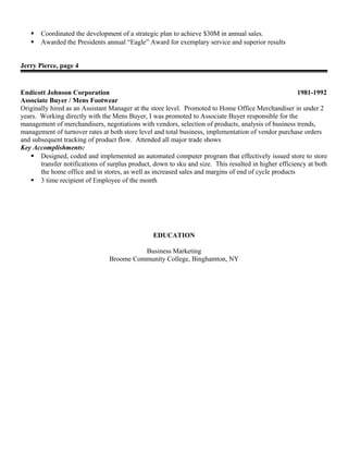  Coordinated the development of a strategic plan to achieve $30M in annual sales.
 Awarded the Presidents annual “Eagle” Award for exemplary service and superior results
Jerry Pierce, page 4
Endicott Johnson Corporation 1981-1992
Associate Buyer / Mens Footwear
Originally hired as an Assistant Manager at the store level. Promoted to Home Office Merchandiser in under 2
years. Working directly with the Mens Buyer, I was promoted to Associate Buyer responsible for the
management of merchandisers, negotiations with vendors, selection of products, analysis of business trends,
management of turnover rates at both store level and total business, implementation of vendor purchase orders
and subsequent tracking of product flow. Attended all major trade shows
Key Accomplishments:
 Designed, coded and implemented an automated computer program that effectively issued store to store
transfer notifications of surplus product, down to sku and size. This resulted in higher efficiency at both
the home office and in stores, as well as increased sales and margins of end of cycle products
 3 time recipient of Employee of the month
EDUCATION
Business Marketing
Broome Community College, Binghamton, NY
 