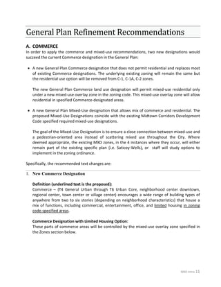 MXD Intro-11
General Plan Refinement Recommendations
A. COMMERCE
In order to apply the commerce and mixed-use recommendations, two new designations would
succeed the current Commerce designation in the General Plan:
• A new General Plan Commerce designation that does not permit residential and replaces most
of existing Commerce designations. The underlying existing zoning will remain the same but
the residential use option will be removed from C-1, C-1A, C-2 zones.
The new General Plan Commerce land use designation will permit mixed-use residential only
under a new mixed-use overlay zone in the zoning code. This mixed-use overlay zone will allow
residential in specified Commerce-designated areas.
• A new General Plan Mixed-Use designation that allows mix of commerce and residential. The
proposed Mixed-Use Designations coincide with the existing Midtown Corridors Development
Code specified required mixed-use designations.
The goal of the Mixed-Use Designation is to ensure a close connection between mixed-use and
a pedestrian-oriented area instead of scattering mixed use throughout the City. Where
deemed appropriate, the existing MXD zones, in the 4 instances where they occur, will either
remain part of the existing specific plan (i.e. Saticoy-Wells), or staff will study options to
implement in the zoning ordinance.
Specifically, the recommended text changes are:
New Commerce Designation1.
Definition (underlined text is the proposed):
Commerce – (T4 General Urban through T6 Urban Core, neighborhood center downtown,
regional center, town center or village center) encourages a wide range of building types of
anywhere from two to six stories (depending on neighborhood characteristics) that house a
mix of functions, including commercial, entertainment, office, and limited housing in zoning
code-specified areas.
Commerce Designation with Limited Housing Option:
These parts of commerce areas will be controlled by the mixed-use overlay zone specified in
the Zones section below.
 