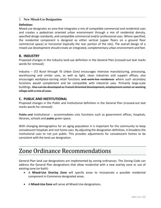 MXD Intro-12
Definition:
Mixed-use designates an area that integrates a mix of compatible commercial and residential uses
and creates a pedestrian oriented urban environment through a mix of residential density,
specified design standards, and compatible commercial and/or professional uses. Where specified,
the residential component is designed as either vertical (upper floors on a ground floor
commercial space) or horizontal (typically the rear portion of the site). The overall design of a
mixed-use development should create an integrated, complementary urban environment and feel.
B. INDUSTRY
Proposed changes in the Industry land-use definition in the General Plan (crossed-out text marks
words for removal):
Industry – (T2 Rural through T6 Urban Core) encourages intensive manufacturing, processing,
warehousing and similar uses, as well as light, clean industries and support offices; also
encourages workplace-serving retail functions and work-live residences where such secondary
functions would complement and be compatible with industrial uses. Primarily large-scale
buildings. Also can be developed as Transit Oriented Development, employment center or working
village with a mix of uses.
C. PUBLIC AND INSTITUTIONAL
Proposed changes in the Public and Institutional definition in the General Plan (crossed-out text
marks words for removal):
Public and Institutional -- accommodates civic functions such as government offices, hospitals,
libraries, schools and public green space.
With changing demographics for an aging population it is important for the community to keep
convalescent hospitals and rest home uses. By adjusting the designation definition, it broadens the
institutional uses to not just public. This provides adjustments for convalescent homes to be
consistent with the land use designation.
Zone Ordinance Recommendations
General Plan land use designations are implemented by zoning ordinances. The Zoning Code can
address the General Plan designations that allow residential with a new overlay zone or use of
existing zone (or both):
• A Mixed-Use Overlay Zone will specify areas to incorporate a possible residential
component in Commerce-designated areas.
• A Mixed-Use Zone will serve all Mixed-Use-designations.
New Mixed-Use Designation2.
 