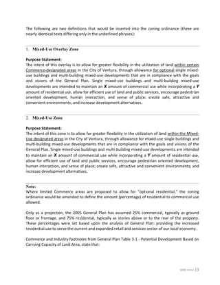 MXD Intro-13
The following are two definitions that would be inserted into the zoning ordinance (these are
nearly identical texts differing only in the underlined phrases):
Mixed-Use Overlay Zone1.
Purpose Statement:
The intent of this overlay is to allow for greater flexibility in the utilization of land within certain
Commerce-designated areas in the City of Ventura, through allowance for optional single mixed-
use buildings and multi-building mixed-use developments that are in compliance with the goals
and visions of the General Plan. Single mixed-use buildings and multi-building mixed-use
developments are intended to maintain an X amount of commercial use while incorporating a Y
amount of residential use, allow for efficient use of land and public services, encourage pedestrian
oriented development, human interaction, and sense of place; create safe, attractive and
convenient environments; and increase development alternatives.
Mixed-Use Zone2.
Purpose Statement:
The intent of this zone is to allow for greater flexibility in the utilization of land within the Mixed-
Use designated areas in the City of Ventura, through allowance for mixed-use single buildings and
multi-building mixed-use developments that are in compliance with the goals and visions of the
General Plan. Single mixed-use buildings and multi-building mixed-use developments are intended
to maintain an X amount of commercial use while incorporating a Y amount of residential use,
allow for efficient use of land and public services, encourage pedestrian oriented development,
human interaction, and sense of place; create safe, attractive and convenient environments; and
increase development alternatives.
Note:
Where limited Commerce areas are proposed to allow for "optional residential," the zoning
ordinance would be amended to define the amount (percentage) of residential to commercial use
allowed.
Only as a projection, the 2005 General Plan has assumed 25% commercial, typically as ground
floor or frontage, and 75% residential, typically as stories above or to the rear of the property.
These percentages were set based upon the analysis of General Plan: providing the increased
residential use to serve the current and expanded retail and services sector of our local economy.
Commerce and Industry footnotes from General Plan Table 3-1 - Potential Development Based on
Carrying Capacity of Land Area, state that:
 