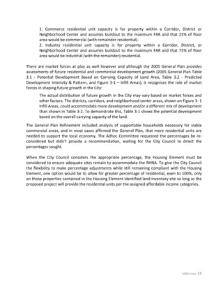 MXD Intro-14
1. Commerce residential unit capacity is for property within a Corridor, District or
Neighborhood Center and assumes buildout to the maximum FAR and that 25% of floor
area would be commercial (with remainder residential).
2. Industry residential unit capacity is for property within a Corridor, District, or
Neighborhood Center and assumes buildout to the maximum FAR and that 75% of floor
area would be industrial (with the remainder) residential.
There are market forces at play as well however and although the 2005 General Plan provides
assessments of future residential and commercial development growth (2005 General Plan Table
3.1 - Potential Development Based on Carrying Capacity of Land Area, Table 3.2 - Predicted
Development Intensity & Pattern, and Figure 3-1 – Infill Areas), it recognizes the role of market
forces in shaping future growth in the City:
The actual distribution of future growth in the City may vary based on market forces and
other factors. The districts, corridors, and neighborhood center areas, shown on Figure 3- 1
Infill Areas, could accommodate more development and/or a different mix of development
than shown in Table 3-2. To demonstrate this, Table 3-1 shows the potential development
based on the overall carrying capacity of the land.
The General Plan Refinement included analysis of supportable households necessary for viable
commercial areas, and in most cases affirmed the General Plan, that more residential units are
needed to support the local economy. The Adhoc Committee requested the percentages be re-
considered but didn't provide a recommendation, waiting for the City Council to direct the
percentages sought.
When the City Council considers the appropriate percentage, the Housing Element must be
considered to ensure adequate sites remain to accommodate the RHNA. To give the City Council
the flexibility to make percentage adjustments while still remaining compliant with the Housing
Element, one option would be to allow for greater percentage of residential, even to 100%, only
on those properties contained in the Housing Element identified land inventory site so long as the
proposed project will provide the residential units per the assigned affordable income categories.
 