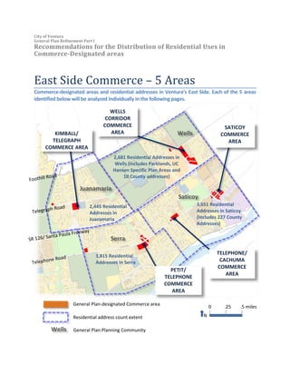 City of Ventura
General Plan Refinement Part I
Recommendations for the Distribution of Residential Uses in
Commerce-Designated areas
East Side Commerce – 5 Areas
Commerce-designated areas and residential addresses in Ventura’s East Side. Each of the 5 areas
identified below will be analyzed individually in the following pages.
3,815 Residential
Addresses in Serra
2,681 Residential Addresses in
Wells (includes Parklands, UC
Hansen Specific Plan Areas and
10 County addresses)
2,445 Residential
Addresses in
Juanamaria
SATICOY
COMMERCE
AREA
TELEPHONE/
CACHUMA
COMMERCE
AREA
KIMBALL/
TELEGRAPH
COMMERCE AREA
WELLS
CORRIDOR
COMMERCE
AREA
.5 miles.250
N
3,651 Residential
Addresses in Saticoy
(Includes 227 County
Addresses)
PETIT/
TELEPHONE
COMMERCE
AREA
Wells
Saticoy
Serra
Juanamaria
Residential address count extent
General Plan-designated Commerce area
Wells General Plan Planning Community
 