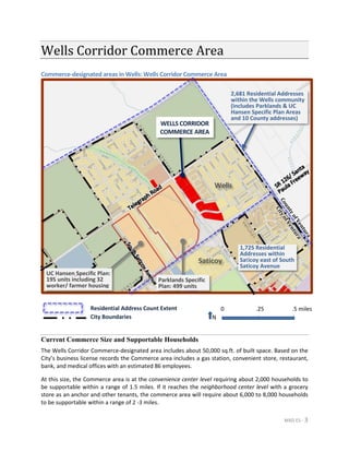 MXD ES - 3
Wells Corridor Commerce Area
Commerce-designated areas in Wells: Wells Corridor Commerce Area
Current Commerce Size and Supportable Households
The Wells Corridor Commerce-designated area includes about 50,000 sq.ft. of built space. Based on the
City’s business license records the Commerce area includes a gas station, convenient store, restaurant,
bank, and medical offices with an estimated 86 employees.
At this size, the Commerce area is at the convenience center level requiring about 2,000 households to
be supportable within a range of 1.5 miles. If it reaches the neighborhood center level with a grocery
store as an anchor and other tenants, the commerce area will require about 6,000 to 8,000 households
to be supportable within a range of 2 -3 miles.
N
.5 miles.250
WELLS CORRIDOR
COMMERCE AREA
Parklands Specific
Plan: 499 units
2,681 Residential Addresses
within the Wells community
(includes Parklands & UC
Hansen Specific Plan Areas
and 10 County addresses)
Residential Address Count Extent
City Boundaries
Wells
Saticoy
1,725 Residential
Addresses within
Saticoy east of South
Saticoy Avenue
UC Hansen Specific Plan:
195 units including 32
worker/ farmer housing
 