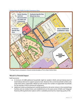 MXD ES - 5
Zoning along the Wells Corridor Commerce Area
*Perhaps future annexation; City pre-zoned already as T5.4, Urban Center Zone
Mixed-Use Potential Impact
Staff Comments
• A minimum of 2,000 additional households might be needed in Wells and east Saticoy (east of
South Saticoy Avenue) to support a grocery store. Based on the current household numbers only
small retail seems supportable. Mixed-use will increase the number of supportable households
for the existing or future commercial components.
• Additional mixed-use development could be beneficial to the senior citizens in the assisted living
facilities and non-medical home care establishments at the west corner of Wells and Telegraph
Roads by offering destination options within a walkable proximity thus improving quality of life.
Parklands Specific Plan
Mixed-Use Area
Senior Housing
and Care
Recommended
for Public and
Institutional
UC Hansen
Specific Plan
Area
WELLS CORRIDOR
COMMERCE AREA
 