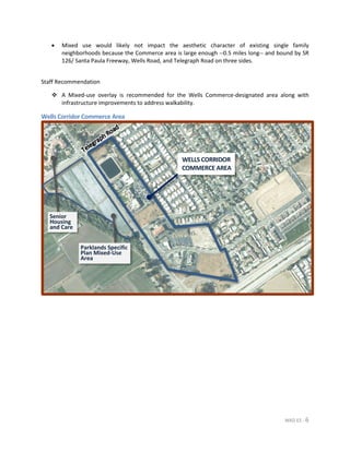 MXD ES - 6
• Mixed use would likely not impact the aesthetic character of existing single family
neighborhoods because the Commerce area is large enough --0.5 miles long-- and bound by SR
126/ Santa Paula Freeway, Wells Road, and Telegraph Road on three sides.
Staff Recommendation
 A Mixed-use overlay is recommended for the Wells Commerce-designated area along with
infrastructure improvements to address walkability.
Wells Corridor Commerce Area
WELLS CORRIDOR
COMMERCE AREA
Parklands Specific
Plan Mixed-Use
Area
Senior
Housing
and Care
 