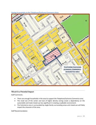 MXD ES - 10
Zoning in proximity to the Telephone/Cachuma Commerce Area
Mixed-Use Potential Impact
Staff Comments
• There are enough households in the area to support the Telephone/Cachuma Commerce area.
• The small size of the center and lack of higher density zoning create a dependency on the
automobile and make mixed-use less significant in creating a walkable environment.
• The Commerce area is surrounded by single-family surrounding areas and mixed-use will likely
impact the character of the area.
Staff Recommendation
TELEPHONE/CACHUMA
(SCANDIA) COMMERCE-
DESIGNATED AREA
 