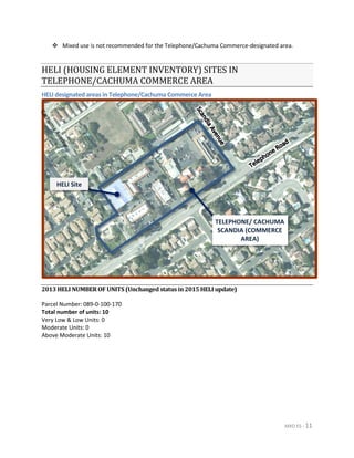 MXD ES - 11
 Mixed use is not recommended for the Telephone/Cachuma Commerce-designated area.
HELI (HOUSING ELEMENT INVENTORY) SITES IN
TELEPHONE/CACHUMA COMMERCE AREA
HELI designated areas in Telephone/Cachuma Commerce Area
2013 HELI NUMBER OF UNITS (Unchanged status in 2015 HELI update)
Parcel Number: 089-0-100-170
Total number of units: 10
Very Low & Low Units: 0
Moderate Units: 0
Above Moderate Units: 10
TELEPHONE/ CACHUMA
SCANDIA (COMMERCE
AREA)
HELI Site
 