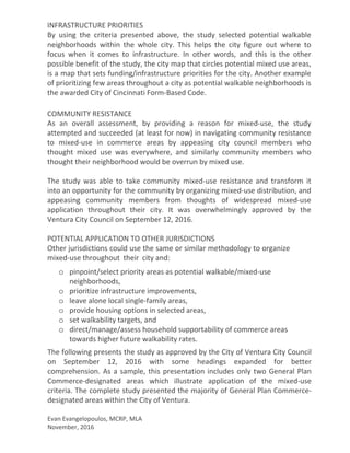 INFRASTRUCTURE PRIORITIES
By using the criteria presented above, the study selected potential walkable
neighborhoods within the whole city. This helps the city figure out where to
focus when it comes to infrastructure. In other words, and this is the other
possible benefit of the study, the city map that circles potential mixed use areas,
is a map that sets funding/infrastructure priorities for the city. Another example
of prioritizing few areas throughout a city as potential walkable neighborhoods is
the awarded City of Cincinnati Form-Based Code.
COMMUNITY RESISTANCE
As an overall assessment, by providing a reason for mixed-use, the study
attempted and succeeded (at least for now) in navigating community resistance
to mixed-use in commerce areas by appeasing city council members who
thought mixed use was everywhere, and similarly community members who
thought their neighborhood would be overrun by mixed use.
The study was able to take community mixed-use resistance and transform it
into an opportunity for the community by organizing mixed-use distribution, and
appeasing community members from thoughts of widespread mixed-use
application throughout their city. It was overwhelmingly approved by the
Ventura City Council on September 12, 2016.
POTENTIAL APPLICATION TO OTHER JURISDICTIONS
Other jurisdictions could use the same or similar methodology to organize
mixed-use throughout their city and:
o pinpoint/select priority areas as potential walkable/mixed-use
neighborhoods,
o prioritize infrastructure improvements,
o leave alone local single-family areas,
o provide housing options in selected areas,
o set walkability targets, and
o direct/manage/assess household supportability of commerce areas
towards higher future walkability rates.
The following presents the study as approved by the City of Ventura City Council
on September 12, 2016 with some headings expanded for better
comprehension. As a sample, this presentation includes only two General Plan
Commerce-designated areas which illustrate application of the mixed-use
criteria. The complete study presented the majority of General Plan Commerce-
designated areas within the City of Ventura.
Evan Evangelopoulos, MCRP, MLA
November, 2016
 