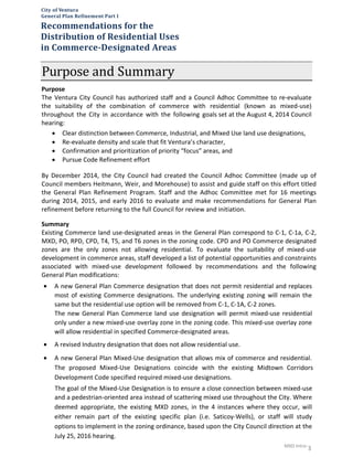 MXD Intro-
3
Purpose and Summary
Purpose
The Ventura City Council has authorized staff and a Council Adhoc Committee to re-evaluate
the suitability of the combination of commerce with residential (known as mixed-use)
throughout the City in accordance with the following goals set at the August 4, 2014 Council
hearing:
• Clear distinction between Commerce, Industrial, and Mixed Use land use designations,
• Re-evaluate density and scale that fit Ventura’s character,
• Confirmation and prioritization of priority “focus” areas, and
• Pursue Code Refinement effort
By December 2014, the City Council had created the Council Adhoc Committee (made up of
Council members Heitmann, Weir, and Morehouse) to assist and guide staff on this effort titled
the General Plan Refinement Program. Staff and the Adhoc Committee met for 16 meetings
during 2014, 2015, and early 2016 to evaluate and make recommendations for General Plan
refinement before returning to the full Council for review and initiation.
Summary
Existing Commerce land use-designated areas in the General Plan correspond to C-1, C-1a, C-2,
MXD, PO, RPD, CPD, T4, T5, and T6 zones in the zoning code. CPD and PO Commerce designated
zones are the only zones not allowing residential. To evaluate the suitability of mixed-use
development in commerce areas, staff developed a list of potential opportunities and constraints
associated with mixed-use development followed by recommendations and the following
General Plan modifications:
City of Ventura
General Plan Refinement Part I
Recommendations for the
Distribution of Residential Uses
in Commerce-Designated Areas
• A new General Plan Commerce designation that does not permit residential and replaces
most of existing Commerce designations. The underlying existing zoning will remain the
same but the residential use option will be removed from C-1, C-1A, C-2 zones.
The new General Plan Commerce land use designation will permit mixed-use residential
only under a new mixed-use overlay zone in the zoning code. This mixed-use overlay zone
will allow residential in specified Commerce-designated areas.
• A revised Industry designation that does not allow residential use.
• A new General Plan Mixed-Use designation that allows mix of commerce and residential.
The proposed Mixed-Use Designations coincide with the existing Midtown Corridors
Development Code specified required mixed-use designations.
The goal of the Mixed-Use Designation is to ensure a close connection between mixed-use
and a pedestrian-oriented area instead of scattering mixed use throughout the City. Where
deemed appropriate, the existing MXD zones, in the 4 instances where they occur, will
either remain part of the existing specific plan (i.e. Saticoy-Wells), or staff will study
options to implement in the zoning ordinance, based upon the City Council direction at the
July 25, 2016 hearing.
 