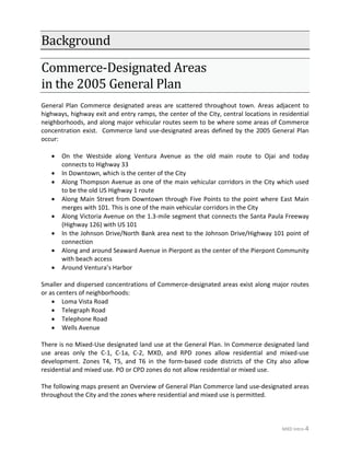 MXD Intro-4
Background
Commerce-Designated Areas
in the 2005 General Plan
General Plan Commerce designated areas are scattered throughout town. Areas adjacent to
highways, highway exit and entry ramps, the center of the City, central locations in residential
neighborhoods, and along major vehicular routes seem to be where some areas of Commerce
concentration exist. Commerce land use-designated areas defined by the 2005 General Plan
occur:
• On the Westside along Ventura Avenue as the old main route to Ojai and today
connects to Highway 33
• In Downtown, which is the center of the City
• Along Thompson Avenue as one of the main vehicular corridors in the City which used
to be the old US Highway 1 route
• Along Main Street from Downtown through Five Points to the point where East Main
merges with 101. This is one of the main vehicular corridors in the City
• Along Victoria Avenue on the 1.3-mile segment that connects the Santa Paula Freeway
(Highway 126) with US 101
• In the Johnson Drive/North Bank area next to the Johnson Drive/Highway 101 point of
connection
• Along and around Seaward Avenue in Pierpont as the center of the Pierpont Community
with beach access
• Around Ventura’s Harbor
Smaller and dispersed concentrations of Commerce-designated areas exist along major routes
or as centers of neighborhoods:
• Loma Vista Road
• Telegraph Road
• Telephone Road
• Wells Avenue
There is no Mixed-Use designated land use at the General Plan. In Commerce designated land
use areas only the C-1, C-1a, C-2, MXD, and RPD zones allow residential and mixed-use
development. Zones T4, T5, and T6 in the form-based code districts of the City also allow
residential and mixed use. PO or CPD zones do not allow residential or mixed use.
The following maps present an Overview of General Plan Commerce land use-designated areas
throughout the City and the zones where residential and mixed use is permitted.
 