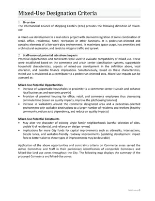 MXD Intro-8
Mixed-Use Designation Criteria
Overview1.
The International Council of Shopping Centers (ICSC) provides the following definition of mixed-
use:
A mixed-use development is a real estate project with planned integration of some combination of
retail, office, residential, hotel, recreation or other functions. It is pedestrian-oriented and
contains elements of a live-work-play environment. It maximizes space usage, has amenities and
architectural expression, and tends to mitigate traffic and sprawl.
2. Staff-assessed potential mixed-use impacts
Potential opportunities and constraints were used to evaluate compatibility of mixed-use. These
were established based on the commerce and urban center classification systems, supportable
household characteristics, aspects of mixed-use development in the definition above, local
character, and possible finance implications. Simultaneously, based on these characteristics,
mixed-use is envisioned as a contributor to a pedestrian-oriented area. Mixed-use impacts can be
assessed as:
Mixed-Use Potential Opportunities
• Increase of supportable households in proximity to a commerce center (sustain and enhance
local businesses and economic growth)
• Provision of proximal housing for office, retail, and commerce employees thus decreasing
commute time (lessen air quality impacts, improve the job/housing balance)
• Increase in walkability around the commerce designated area and a pedestrian-oriented
environment with walkable destinations to a larger number of residents and workers (healthy
community, reduce auto dependency, and reduce air quality impacts)
Mixed-Use Potential Constraints
• May alter the character of existing single family neighborhoods (careful selection of sites,
decide % of residential, and reliance on design review)
• Implications for more City funds for capital improvements such as sidewalks, intersections,
bicycle lanes, and walkable-friendly roadway improvements (updating development impact
fees to better tailor to these types of improvements may be desirable)
Application of the above opportunities and constraints criteria on Commerce areas served the
Adhoc Committee and Staff in their preliminary identification of compatible Commerce and
Mixed-Use land use zones throughout the City. The following map displays the summary of the
proposed Commerce and Mixed-Use zones:
 