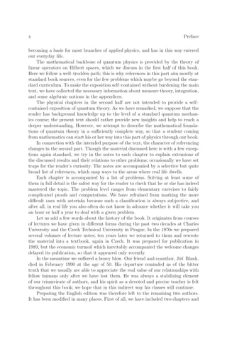 x Preface
becoming a basis for most branches of applied physics, and has in this way entered
our everyday life.
The mathematical backbone of quantum physics is provided by the theory of
linear operators on Hilbert spaces, which we discuss in the ﬁrst half of this book.
Here we follow a well–trodden path; this is why references in this part aim mostly at
standard book sources, even for the few problems which maybe go beyond the stan-
dard curriculum. To make the exposition self–contained without burdening the main
text, we have collected the necessary information about measure theory, integration,
and some algebraic notions in the appendices.
The physical chapters in the second half are not intended to provide a self–
contained exposition of quantum theory. As we have remarked, we suppose that the
reader has background knowledge up to the level of a standard quantum mechan-
ics course; the present text should rather provide new insights and help to reach a
deeper understanding. However, we attempt to describe the mathematical founda-
tions of quantum theory in a suﬃciently complete way, so that a student coming
from mathematics can start his or her way into this part of physics through our book.
In connection with the intended purpose of the text, the character of referencing
changes in the second part. Though the material discussed here is with a few excep-
tions again standard, we try in the notes to each chapter to explain extensions of
the discussed results and their relations to other problems; occasionally we have set
traps for the reader’s curiosity. The notes are accompanied by a selective but quite
broad list of references, which map ways to the areas where real life dwells.
Each chapter is accompanied by a list of problems. Solving at least some of
them in full detail is the safest way for the reader to check that he or she has indeed
mastered the topic. The problem level ranges from elementary exercises to fairly
complicated proofs and computations. We have refrained from marking the more
diﬃcult ones with asterisks because such a classiﬁcation is always subjective, and
after all, in real life you also often do not know in advance whether it will take you
an hour or half a year to deal with a given problem.
Let us add a few words about the history of the book. It originates from courses
of lectures we have given in diﬀerent forms during the past two decades at Charles
University and the Czech Technical University in Prague. In the 1970s we prepared
several volumes of lecture notes; ten years later we returned to them and rewrote
the material into a textbook, again in Czech. It was prepared for publication in
1989, but the economic turmoil which inevitably accompanied the welcome changes
delayed its publication, so that it appeared only recently.
In the meantime we suﬀered a heavy blow. Our friend and coauthor, Jiřı́ Blank,
died in February 1990 at the age of 50. His departure reminded us of the bitter
truth that we usually are able to appreciate the real value of our relationships with
fellow humans only after we have lost them. He was always a stabilizing element
of our triumvirate of authors, and his spirit as a devoted and precise teacher is felt
throughout this book; we hope that in this indirect way his classes will continue.
Preparing the English edition was therefore left to the remaining two authors.
It has been modiﬁed in many places. First of all, we have included two chapters and
 