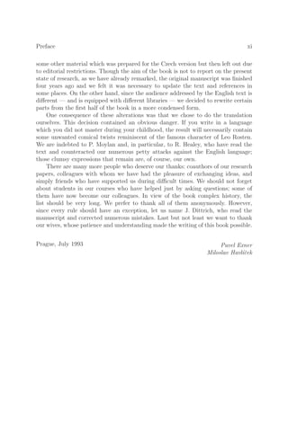 Preface xi
some other material which was prepared for the Czech version but then left out due
to editorial restrictions. Though the aim of the book is not to report on the present
state of research, as we have already remarked, the original manuscript was ﬁnished
four years ago and we felt it was necessary to update the text and references in
some places. On the other hand, since the audience addressed by the English text is
diﬀerent — and is equipped with diﬀerent libraries — we decided to rewrite certain
parts from the ﬁrst half of the book in a more condensed form.
One consequence of these alterations was that we chose to do the translation
ourselves. This decision contained an obvious danger. If you write in a language
which you did not master during your childhood, the result will necessarily contain
some unwanted comical twists reminiscent of the famous character of Leo Rosten.
We are indebted to P. Moylan and, in particular, to R. Healey, who have read the
text and counteracted our numerous petty attacks against the English language;
those clumsy expressions that remain are, of course, our own.
There are many more people who deserve our thanks: coauthors of our research
papers, colleagues with whom we have had the pleasure of exchanging ideas, and
simply friends who have supported us during diﬃcult times. We should not forget
about students in our courses who have helped just by asking questions; some of
them have now become our colleagues. In view of the book complex history, the
list should be very long. We prefer to thank all of them anonymously. However,
since every rule should have an exception, let us name J. Dittrich, who read the
manuscript and corrected numerous mistakes. Last but not least we want to thank
our wives, whose patience and understanding made the writing of this book possible.
Prague, July 1993 Pavel Exner
Miloslav Havlı́ček
 