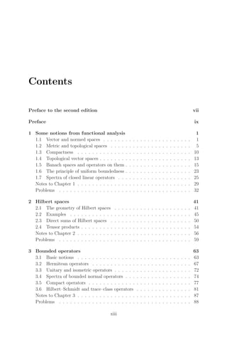 Contents
Preface to the second edition vii
Preface ix
1 Some notions from functional analysis 1
1.1 Vector and normed spaces . . . . . . . . . . . . . . . . . . . . . . . . 1
1.2 Metric and topological spaces . . . . . . . . . . . . . . . . . . . . . . 5
1.3 Compactness . . . . . . . . . . . . . . . . . . . . . . . . . . . . . . . 10
1.4 Topological vector spaces . . . . . . . . . . . . . . . . . . . . . . . . . 13
1.5 Banach spaces and operators on them . . . . . . . . . . . . . . . . . . 15
1.6 The principle of uniform boundedness . . . . . . . . . . . . . . . . . . 23
1.7 Spectra of closed linear operators . . . . . . . . . . . . . . . . . . . . 25
Notes to Chapter 1 . . . . . . . . . . . . . . . . . . . . . . . . . . . . . . . 29
Problems . . . . . . . . . . . . . . . . . . . . . . . . . . . . . . . . . . . . 32
2 Hilbert spaces 41
2.1 The geometry of Hilbert spaces . . . . . . . . . . . . . . . . . . . . . 41
2.2 Examples . . . . . . . . . . . . . . . . . . . . . . . . . . . . . . . . . 45
2.3 Direct sums of Hilbert spaces . . . . . . . . . . . . . . . . . . . . . . 50
2.4 Tensor products . . . . . . . . . . . . . . . . . . . . . . . . . . . . . . 54
Notes to Chapter 2 . . . . . . . . . . . . . . . . . . . . . . . . . . . . . . . 56
Problems . . . . . . . . . . . . . . . . . . . . . . . . . . . . . . . . . . . . 59
3 Bounded operators 63
3.1 Basic notions . . . . . . . . . . . . . . . . . . . . . . . . . . . . . . . 63
3.2 Hermitean operators . . . . . . . . . . . . . . . . . . . . . . . . . . . 67
3.3 Unitary and isometric operators . . . . . . . . . . . . . . . . . . . . . 72
3.4 Spectra of bounded normal operators . . . . . . . . . . . . . . . . . . 74
3.5 Compact operators . . . . . . . . . . . . . . . . . . . . . . . . . . . . 77
3.6 Hilbert–Schmidt and trace–class operators . . . . . . . . . . . . . . . 81
Notes to Chapter 3 . . . . . . . . . . . . . . . . . . . . . . . . . . . . . . . 87
Problems . . . . . . . . . . . . . . . . . . . . . . . . . . . . . . . . . . . . 88
xiii
 
