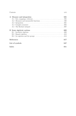 Contents xvii
A Measure and integration 595
A.1 Sets, mappings, relations . . . . . . . . . . . . . . . . . . . . . . . . . 595
A.2 Measures and measurable functions . . . . . . . . . . . . . . . . . . . 598
A.3 Integration . . . . . . . . . . . . . . . . . . . . . . . . . . . . . . . . . 601
A.4 Complex measures . . . . . . . . . . . . . . . . . . . . . . . . . . . . 605
A.5 The Bochner integral . . . . . . . . . . . . . . . . . . . . . . . . . . . 607
B Some algebraic notions 609
B.1 Involutive algebras . . . . . . . . . . . . . . . . . . . . . . . . . . . . 609
B.2 Banach algebras . . . . . . . . . . . . . . . . . . . . . . . . . . . . . . 612
B.3 Lie algebras and Lie groups . . . . . . . . . . . . . . . . . . . . . . . 614
References 617
List of symbols 647
Index 651
 