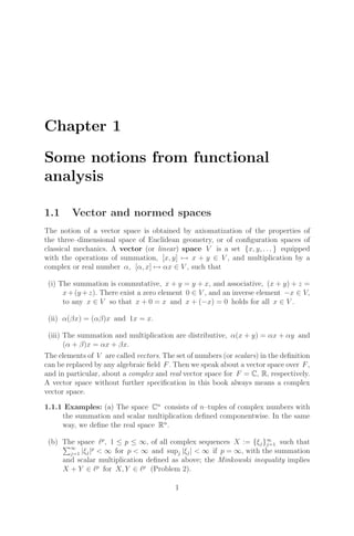 Chapter 1
Some notions from functional
analysis
1.1 Vector and normed spaces
The notion of a vector space is obtained by axiomatization of the properties of
the three–dimensional space of Euclidean geometry, or of conﬁguration spaces of
classical mechanics. A vector (or linear) space V is a set {x, y, . . . } equipped
with the operations of summation, [x, y] → x + y ∈ V , and multiplication by a
complex or real number α, [α, x] → αx ∈ V , such that
(i) The summation is commutative, x + y = y + x, and associative, (x + y) + z =
x+(y +z). There exist a zero element 0 ∈ V , and an inverse element −x ∈ V,
to any x ∈ V so that x + 0 = x and x + (−x) = 0 holds for all x ∈ V .
(ii) α(βx) = (αβ)x and 1x = x.
(iii) The summation and multiplication are distributive, α(x + y) = αx + αy and
(α + β)x = αx + βx.
The elements of V are called vectors. The set of numbers (or scalars) in the deﬁnition
can be replaced by any algebraic ﬁeld F. Then we speak about a vector space over F,
and in particular, about a complex and real vector space for F = C, R, respectively.
A vector space without further speciﬁcation in this book always means a complex
vector space.
1.1.1 Examples: (a) The space Cn
consists of n–tuples of complex numbers with
the summation and scalar multiplication deﬁned componentwise. In the same
way, we deﬁne the real space Rn
.
(b) The space p
, 1 ≤ p ≤ ∞, of all complex sequences X := {ξj}∞
j=1 such that
∞
j=1 |ξj|p
 ∞ for p  ∞ and supj |ξj|  ∞ if p = ∞, with the summation
and scalar multiplication deﬁned as above; the Minkowski inequality implies
X + Y ∈ p
for X, Y ∈ p
(Problem 2).
1
 