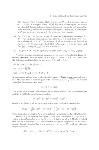 4 1 Some notions from functional analysis
The relation f p =0 implies f(x)=0 µ–a.e. in M, so f is the zero element
of Lp
(M, dµ). If we speak about Lp
(M, dµ) as a normed space, we always
have in mind this natural norm though it is not, of course, the only possibility.
If the measure µ is discrete with countable support, Lp
(M, dµ) is isomorphic
to p
and we recover the norm · p of the previous example.
(c) By L∞
(M, dµ) we denote the set of classes of µ–equivalent functions f :
M → C, which are bounded a.e., i.e., there is c  0 such that |f(x)| ≤ c
for µ–almost all x ∈ M. The inﬁmum of all such numbers is denoted as
sup ess |f(x)|. We can easily check that L∞
(M, dµ) is a vector space and
f → f ∞ := sup ess x∈M |f(x)| is a norm on it.
(d) The space C(X) can be equipped with the norm f ∞ := supx∈X |f(x)|.
A strictly positive sesquilinear form on a vector space V is called an inner (or
scalar) product. In other words, it is a map (·, ·) from V × V to C such that
the following conditions hold for any x, y, z ∈ V and α ∈ C:
(i) (x, αy+z) = α(x, y) + (x, z)
(ii) (x, y) = (y, x)
(iii) (x, x) ≥ 0 and (x, x)=0 iﬀ x=0
A vector space with an inner product is called a pre–Hilbert space. Any such space
is at the same time a normed space with the norm x := (x, x); the Schwarz
inequality then assumes the form
|(x, y)| ≤ x y .
The above norm is said to be induced by the inner product. Due to conditions (i)
and (ii) it fulﬁls the parallelogram identity,
x+y 2
+ x−y 2
= 2 x 2
+ 2 y 2
;
on the other hand, it allows us to express the inner product by polarization,
(x, y) =
1
4

x+y 2
− x−y 2

−
i
4

x+iy 2
− x−iy 2

.
These properties are typical for a norm induced by an inner product (Problem 11).
Vectors x, y of a pre–Hilbert space V are called orthogonal if (x, y) = 0. A
vector x is orthogonal to a set M if (x, y) = 0 holds for all y ∈ M; the set of all
such vectors is denoted as M⊥
and called the orthogonal complement to M. Inner–
product linearity implies that it is a subspace, (M⊥
)lin = M⊥
, with the following
simple properties
(Mlin)⊥
= M⊥
, Mlin ⊂ (M⊥
)⊥
, M ⊂ N ⇒ M⊥
⊃ N⊥
.
 