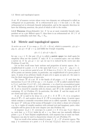 1.2 Metric and topological spaces 5
A set M of nonzero vectors whose every two elements are orthogonal is called an
orthogonal set; in particular, M is orthonormal if x = 1 for each x ∈ M. Any
orthonormal set is obviously linearly independent, and in the opposite direction we
have the following assertion, the proof of which is left to the reader.
1.1.5 Theorem (Gram-Schmidt): Let N be an at most countable linearly inde-
pendent set in a pre–Hilbert space V , then there is an orthonormal set M ⊂ V of
the same cardinality such that Mlin = Nlin.
1.2 Metric and topological spaces
A metric on a set X is a map  : X × X → [0, ∞), which is symmetric, (x, y) =
(y, x), (x, y) = 0 iﬀ x = y, and fulﬁls the triangle inequality,
(x, z) ≤ (x, y) + (y, z) ,
for any x, y, z ∈ X; the pair (X, ) is called a metric space (we shall again for
simplicity often use the symbol X only). If X is a normed space, one can deﬁne
a metric on X by (x, y) := x−y ; we say it is induced by the norm (see also
Problems 15 and 16).
Let us ﬁrst recall some basic notions and properties of metric spaces. An ε–
neighborhood of a point x ∈ X is the open ball Uε(x) := { y ∈ X : (y, x)  ε}.
A point x is an interior point of a set M if there is a Uε(x) ⊂ M. A set is open if
all its points are interior points, in particular, any neighborhood of a given point is
open. A union of an arbitrary family of open sets is again an open set; the same is
true for ﬁnite intersections of open sets.
The closure M of a set M is the family of all points x ∈ X such that the
intersection Uε(x) ∩ M = ∅ for any ε  0. A point x ∈ M is called isolated if there
is Uε(x) such that Uε(x)∩M = {x}, otherwise x is a limit (or accumulation) point
of M. The closure points of M which are not interior form the boundary bd M of
M. A set is closed if it coincides with its closure, and M is the smallest closed set
containing M (cf. Problem 17). In particular, the whole X and the empty set ∅
are closed and open at the same time.
A set M is said to be dense in a set N ⊂ X if M ⊃ N ; it is everywhere
dense if M = X and nowhere dense if X  M is everywhere dense. A metric space
which contains a countable everywhere dense set is called separable. An example is
the space Cn
with any of the norms of Example 1.1.4a where a dense set is formed,
e.g., by n–tuples of complex numbers with rational real and imaginary parts; other
examples will be given in the next chapter (see also Problem 18).
A sequence {xn} ⊂ X converges to a point x ∈ X if to any Uε(x) there is
n0 such that xn ∈ Uε(x) holds for all n  n0. Since any two mutually diﬀerent
points x, y ∈ X have disjoint neighborhoods, each sequence has at most one limit.
Sequences can also be used to characterize closure of a set (Problem 17).
Next we recall a few notions related to maps f : X → X
of metric spaces. The
map f is continuous at a point x ∈ X if to any U
ε(f(x)) there is a Uδ(x) such
 