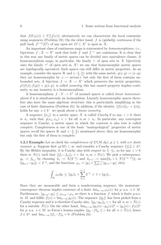 6 1 Some notions from functional analysis
that f(Uδ(x)) ⊂ U
ε(f(x)); alternatively we can characterize the local continuity
using sequences (Problem 19). On the other hand, f is (globally) continuous if the
pull–back f(−1)
(G
) of any open set G
⊂ X
is open in X.
An important class of continuous maps is represented by homeomorphisms, i.e.,
bijections f : X → X
such that both f and f−1
are continuous. It is clear that
in this way any family of metric spaces can be divided into equivalence classes. A
homeomorphism maps, in particular, the family τ of open sets in X bijectively
onto the family τ
of open sets in X
; we say that homeomorphic metric spaces
are topologically equivalent. Such spaces can still diﬀer in metric properties. As an
example, consider the spaces R and (−π
2
, π
2
) with the same metric (x, y) := |x−y|;
they are homeomorphic by x → arctan x but only the ﬁrst of them contains un-
bounded sets. A bijection f := X → X
which preserves the metric properties,

(f(x), f(y)) = (x, y), is called isometry; this last named property implies conti-
nuity, so any isometry is a homeomorphism.
A homeomorphism f : V → V 
of normed spaces is called linear homeomor-
phism if it is simultaneously an isomorphism. Linearly homeomorphic spaces there-
fore also have the same algebraic structure; this is particularly simplifying in the
case of ﬁnite dimension (Problem 21). In addition, if the identity f(x) V  = x V
holds for any x ∈ V we speak about a linear isometry.
A sequence {xn} in a metric space X is called Cauchy if to any ε  0 there
is nε such that (xn, xm)  ε for all n, m  nε. In particular, any convergent
sequence is Cauchy; a metric space in which the converse is also true is called
complete. Completeness is one of the basic “nontopological” properties of metric
spaces: recall the spaces R and (−π
2
, π
2
) mentioned above; they are homeomorphic
but only the ﬁrst of them is complete.
1.2.1 Example: Let us check the completeness of Lp
(M, dµ) , p ≥ 1, with a σ–ﬁnite
measure µ. Suppose ﬁrst µ(M)  ∞ and consider a Cauchy sequence {fn} ⊂ Lp
.
By the Hölder inequality, it is Cauchy also with respect to · 1, so for any ε  0
there is N(ε) such that fn −fm 1  ε for n, m  N(ε). We pick a subsequence,
gn := fkn , by choosing k1 := N(2−1
) and kn+1 := max{kn +1, N(2−n−1)
)}, so
gn+1−gn 1  2−n
, and the functions ϕn := |g1| +
n−1
=1 |g+1−g| obey
M
ϕndµ ≤ g1 1 +
n−1

=1
2−
 1 + g1 1 .
Since they are measurable and form a nondecreasing sequence, the monotone–
convergence theorem implies existence of a ﬁnite limn→∞ ϕn(x) for µ–a.a. x ∈ M.
Furthermore, |gn+p−gn| ≤ ϕn+p −ϕn, so there is a function f which is ﬁnite µ-a.e.
in M and fulﬁls f(x) = limn→∞ gn(x). The sequence {gn} has been picked from a
Cauchy sequence and it is therefore Cauchy also, gn−gm p  ε for all n, m  Ñ(ε)
for a suitable Ñ(ε). On the other hand, limm→∞ |gn(x)−gm(x)|p
= |gn(x)−f(x)|p
for µ–a.a. x ∈ M, so Fatou’s lemma implies gn−f p ≤ ε for all n  Ñ(ε); hence
f ∈ Lp
and limn→∞ fn−f p = 0 (Problem 24).
 