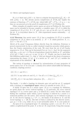 1.2 Metric and topological spaces 7
If µ is σ–ﬁnite and µ(M) = ∞, there is a disjoint decomposition ∞
j=1 Mj = M
with µ(Mj)  ∞. The already proven completeness of Lp
(Mj, dµ) implies the
existence of functions f(j)
∈ Lp
(Mj, dµ) which fulﬁl f
(j)
n −f(j)
p → 0 as n → ∞;
then we can proceed as in the proof of completeness of p
(cf. Problem 23).
Other examples of complete metric spaces are given in Problem 23. Any metric
space can be extended to become complete: a complete space (X
, 
) is called the
completion of (X, ) if (i) X ⊂ X
and 
(x, y) = (x, y) for all x, y ∈ X, and (ii)
the set X is everywhere dense in X
(this requirement ensures minimality — cf.
Problem 25).
1.2.2 Theorem: Any metric space (X, ) has a completion. If (X̃, ˜
) is another
completion of (X, ), there is an isometry f : X
→ X̃ which preserves X, i.e.,
f(x) = x for all x ∈ X.
Sketch of the proof: Uniqueness follows directly from the deﬁnition. Existence is
proved constructively by the so–called standard completion procedure which genera-
lizes the Cantor construction of the reals. We start from the set of all Cauchy
sequences in (X, ). This can be factorized if we set {xj} ∼ {yj} for the sequences
with limj→∞ (xj, yj) = 0. The set of equivalence classes we denote as X∗
and deﬁne
∗
([x], [y]) := limj→∞ (xj, yj) to any [x], [y] ∈ X∗
. Finally, one has to check that
this deﬁnition makes sense, i.e., that ∗
does not depend on the choice of sequences
representing the classes [x], [y], ∗
is a metric on X∗
, and (X∗
, ∗
) satisﬁes the
requirements of the deﬁnition.
The notion of topology is obtained by axiomatization of some properties of
metric spaces. Let X be a set and τ a family of its subsets which fulﬁls the following
conditions (topology axioms):
(t1) X ∈ τ and ∅ ∈ τ.
(t2) If I is any index set and Gα ∈ τ for all α ∈ I; then α∈I Gα ∈ τ.
(t3) n
j=1 Gj ∈ τ for any ﬁnite subsystem {G1, . . . , Gn} ⊂ τ.
The family τ is called a topology, its elements open sets and the set X equipped
with a topology is a topological space; when it is suitable we write (X, τ).
A family of open sets in a metric space (X, ) is a topology by deﬁnition;
we speak about the metric–induced topology τ, in particular, the norm–induced
topology if X is a vector space and  is induced by a norm. On the other hand,
ﬁnding the conditions under which a given topology is induced by a metric is a
nontrivial problem (see the notes). Two extreme topologies can be deﬁned on any
set X: the discrete topology τd := 2X
, i.e., the family of all subsets in X, and the
trivial topology τ0 := {∅, X}. The ﬁrst of them is induced by the discrete metric,
d(x, y) := 1 for x=y, while (X, τ0) is not metrizable unless X is a one–point set.
An open set in a topological space X containing a point x or a set M ⊂ X is
called a neighborhood of the point X or the set M, respectively. Using this concept,
 