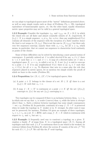 8 1 Some notions from functional analysis
we can adapt to topological spaces most of the “metric” deﬁnitions presented above,
as well as some simple results such as those of Problems 17a, c, 19b, topological
equivalence of homeomorphic spaces, etc. On the other hand, equally elementary
metric–space properties may not be valid in a general topological space.
1.2.3 Example: Consider the topologies τfin and τcount on X = [0, 1] in which
the closed sets are all ﬁnite and almost countable subsets of X, respectively. If
{xn} ⊂ X is a simple sequence, xn = xm for n = m ; then any neighborhood U(x)
contains all elements of the sequence with the exception of a ﬁnite number; hence
the limit is not unique in (X, τfin). This is not the case in (X, τcount) but there only
very few sequences converge, namely those with xn = xn0 for all n ≥ n0, which
means, in particular, that we cannot use sequences to characterize local continuity
or points of the closure.
Some of these diﬃculties can be solved by introducing a more general notion of
convergence. A partially ordered set I is called directed if for any α, β ∈ I there
is γ ∈ I such that α ≺ γ and β ≺ γ. A map of a directed index set I into a
topological space X, α → xα, is called a net in X. A net {xα} is said to converge
to a point x ∈ X if to any neighborhood U(x) there is an α0 ∈ I such that
xα ∈ U(x) for all α  α0. To illustrate that nets in a sense play the role that
sequences played in metric spaces, let us mention two simple results the proofs of
which we leave to the reader (Problem 29).
1.2.4 Proposition: Let (X, τ) , (X
, τ
) be topological spaces; then
(a) A point x ∈ X belongs to the closure of a set M ⊂ X iﬀ there is a net
{xα} ⊂ M such that xα → x.
(b) A map f : X → X
is continuous at a point x ∈ X iﬀ the net {f(xα)}
converges to f(x) for any net {xα} converging to x.
Two topologies can be compared if there is an inclusion between them, τ1 ⊂ τ2,
in which case we say that τ1 is weaker (coarser) than τ2; while the latter is stronger
(ﬁner) than τ1. Such a relation between topologies has some simple consequences
— see, e.g., Problem 32. In particular, continuity of a map f : X → Y is preserved
when we make the topology in Y weaker or in X stronger. In other cases it may
not be preserved; for instance, Problem 3.9 gives an example of three topologies,
τw ⊂ τs ⊂ τu, on a set X := B(H) and a map f : X → X which is continuous with
respect to τw and τu but not τs.
1.2.5 Example: A frequently used way to construct a topology on a given X
employs a family F of maps from X to a topological space (X̃, τ̃). Among all
topologies such that each f ∈ F is continuous there is one which is the weakest; its
existence follows from Problem 30, where the system S consists of the sets f(−1)
G)
for each G ⊂ τ̃, f ∈ F. We call this the F–weak topology.
 