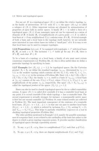 1.2 Metric and topological spaces 9
For any set M in a topological space (X, τ) we deﬁne the relative topology τM
as the family of intersections M ∩ G with G ⊂ τ; the space (M, τM ) is called
a subspace of (X, τ). Other important notions are obtained by axiomatization of
properties of open balls in metric spaces. A family B ⊂ τ is called a basis of a
topological space (X, τ) if any nonempty open set can be expressed as a union of
elements of B. A family Bx of neighborhoods of a given point x ∈ X is called a
local basis at x if any neighborhood U(x) contains some B ∈ Bx. A trivial example
of both a basis and a local basis is the topology itself; however, we are naturally
more interested in cases where bases are rather a “small part” of it. It is easy to see
that local bases can be used to compare topologies.
1.2.6 Proposition: Let a set X be equipped with topologies τ, τ
with local bases
Bx, B
x at each x ∈ X. The inclusion τ ⊂ τ
holds iﬀ for any B ∈ Bx there is
B
∈ B
x such that B
⊂ B.
To be a basis of a topology or a local basis, a family of sets must meet certain
consistency requirements (cf. Problem 30c, d); this is often useful when we deﬁne a
particular topology by specifying its basis.
1.2.7 Example: Let (Xj, τj), j = 1, 2, be topological spaces. On the Cartesian
product X1 × X2 we deﬁne the standard topology τX1×X2 determined by τj, j =
1, 2, as the weakest topology which contains all sets G1 × G2 with Gj ∈ τj, i.e.,
τX1×X2 := τ(τ1 × τ2) in the notation of Problem 30b. Since (A1 × A2) ∩ (B1 × B2) =
(A1 ∩ B1) × (A2 ∩ B2), the family τ1 × τ2 itself is a basis of τX1×X2 ; a local basis
at [x1, x2] consists of the sets U(x1) × V (x2), where U(x1) ∈ τ1, V (x2) ∈ τ2 are
neighborhoods of the points x1, x2, respectively. The space (X1 × X2, τX1×X2 ) is
called the topological product of the spaces (Xj, τj), j = 1, 2.
Bases can also be used to classify topological spaces by the so–called countability
axioms. A space (X, τ) is called ﬁrst countable if it has a countable local basis at
any point; it is second countable if the whole topology τ has a countable basis. The
second requirement is actually stronger; for instance, a nonseparable metric space
is ﬁrst but not second countable (cf. Problem 18; some related results are collected
in Problem 31). The most important consequence of the existence of a countable
local basis, {Un(x) : n = 1, 2, . . .} ⊂ τ, is that one can pass to another local basis
{Vn(x) : n = 1, 2, . . .}, which is ordered by inclusion, Vn+1 ⊂ Vn, setting V1 := U1
and Vn+1 := Vn ∩ Un+1. This helps to partially rehabilitate sequences as a tool in
checking topological properties (Problem 33a).
The other problem mentioned in Example 1.2.3, namely the possible nonunique-
ness of a sequence limit, is not related to the cardinality of the basis but rather to the
degree to which a given topology separates points. It provides another classiﬁcation
of topological spaces through separability axioms:
T1 To any x, y ∈ X, x=y, there is a neighborhood U(x) such that y ∈ U(x).
T2 To any x, y ∈ X, x=y, there are disjoint neighborhoods U(x) and U(y).
 