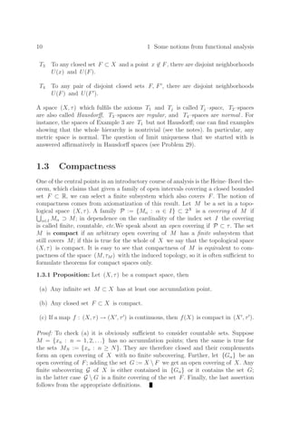 10 1 Some notions from functional analysis
T3 To any closed set F ⊂ X and a point x ∈ F, there are disjoint neighborhoods
U(x) and U(F).
T4 To any pair of disjoint closed sets F, F
, there are disjoint neighborhoods
U(F) and U(F
).
A space (X, τ) which fulﬁls the axioms T1 and Tj is called Tj–space, T2–spaces
are also called Hausdorﬀ, T3–spaces are regular, and T4–spaces are normal . For
instance, the spaces of Example 3 are T1 but not Hausdorﬀ; one can ﬁnd examples
showing that the whole hierarchy is nontrivial (see the notes). In particular, any
metric space is normal. The question of limit uniqueness that we started with is
answered aﬃrmatively in Hausdorﬀ spaces (see Problem 29).
1.3 Compactness
One of the central points in an introductory course of analysis is the Heine–Borel the-
orem, which claims that given a family of open intervals covering a closed bounded
set F ⊂ R, we can select a ﬁnite subsystem which also covers F. The notion of
compactness comes from axiomatization of this result. Let M be a set in a topo-
logical space (X, τ). A family P := {Mα : α ∈ I} ⊂ 2X
is a covering of M if
α∈I Mα ⊃ M; in dependence on the cardinality of the index set I the covering
is called ﬁnite, countable, etc.We speak about an open covering if P ⊂ τ. The set
M is compact if an arbitrary open covering of M has a ﬁnite subsystem that
still covers M; if this is true for the whole of X we say that the topological space
(X, τ) is compact. It is easy to see that compactness of M is equivalent to com-
pactness of the space (M, τM ) with the induced topology, so it is often suﬃcient to
formulate theorems for compact spaces only.
1.3.1 Proposition: Let (X, τ) be a compact space, then
(a) Any inﬁnite set M ⊂ X has at least one accumulation point.
(b) Any closed set F ⊂ X is compact.
(c) If a map f : (X, τ) → (X
, τ
) is continuous, then f(X) is compact in (X
, τ
).
Proof: To check (a) it is obviously suﬃcient to consider countable sets. Suppose
M = {xn : n = 1, 2, . . .} has no accumulation points; then the same is true for
the sets MN := {xn : n ≥ N}. They are therefore closed and their complements
form an open covering of X with no ﬁnite subcovering. Further, let {Gα} be an
open covering of F; adding the set G := X  F we get an open covering of X. Any
ﬁnite subcovering G of X is either contained in {Gα} or it contains the set G;
in the latter case G  G is a ﬁnite covering of the set F. Finally, the last assertion
follows from the appropriate deﬁnitions.
 