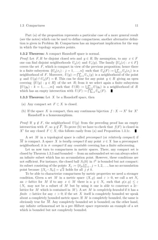 1.3 Compactness 11
Part (a) of the proposition represents a particular case of a more general result
(see the notes) which can be used to deﬁne compactness; another alternative deﬁni-
tion is given in Problem 36. Compactness has an important implication for the way
in which the topology separates points.
1.3.2 Theorem: A compact Hausdorﬀ space is normal.
Proof: Let F, R be disjoint closed sets and y ∈ R. By assumption, to any x ∈ F
one can ﬁnd disjoint neighborhoods Uy(x) and Ux(y). The family {Uy(x) : x ∈ F}
covers the set F, which is compact in view of the previous proposition; hence there
is a ﬁnite subsystem {Uy(xj) : j = 1, . . . , n} such that Uy(F) := n
j=1 Uy(xj) is a
neighborhood of F. Moreover, U(y) := n
j=1 Uxj
(y) is a neighborhood of the point
y and U(y) ∩ Uy(F) = ∅. This can be done for any point y ∈ R giving an open
covering {U(y) : y ∈ R} of the set R; from it we select again a ﬁnite subsystem
{U(yk) : k = 1, . . . , m} such that U(R) := m
k=1 U(yk) is a neighborhood of R
which has an empty intersection with U(F) := m
k=1 Uyk
(F).
1.3.3 Theorem: Let X be a Hausdorﬀ space, then
(a) Any compact set F ⊂ X is closed.
(b) If the space X is compact, then any continuous bijection f : X → X
for X
Hausdorﬀ is a homeomorphism.
Proof: If y ∈ F, the neighborhood U(y) from the preceding proof has an empty
intersection with F, so y ∈ F. To prove (b) we have to check that f(F) is closed in
X
for any closed F ⊂ X; this follows easily from (a) and Proposition 1.3.1c.
A set M in a topological space is called precompact (or relatively compact) if
M is compact. A space X is locally compact if any point x ∈ X has a precompact
neighborhood; it is σ–compact if any countable covering has a ﬁnite subcovering.
Let us now turn to compactness in metric spaces. There, any compact set is
closed by Theorem 1.3.3 and bounded — from an unbounded set we can always select
an inﬁnite subset which has no accumulation point. However, these conditions are
not suﬃcient. For instance, the closed ball S1(0) in 2
is bounded but not compact:
its subset consisting of the points Xj := {δjk}∞
k=1 , j = 1, 2, . . ., has no accumulation
point because Xj −Xk =
√
2 holds for all j = k.
To be able to characterize compactness by metric properties we need a stronger
condition. Given a set M in a metric space (X, ) and ε  0, we call a set Nε
an ε–lattice for M if to any x ∈ M there is a y ∈ Nε such that (x, y) ≤ ε
( Nε may not be a subset of M but by using it one is able to construct a 2ε–
lattice for M which is contained in M ). A set M is completely bounded if it has a
ﬁnite ε–lattice for any ε  0; if the set X itself is completely bounded we speak
about a completely bounded metric space. If M is completely bounded, the same is
obviously true for M. Any completely bounded set is bounded; on the other hand,
any inﬁnite orthonormal set in a pre–Hilbert space represents an example of a set
which is bounded but not completely bounded.
 