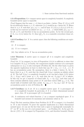 12 1 Some notions from functional analysis
1.3.4 Proposition: A σ–compact metric space is completely bounded. A completely
bounded metric space is separable.
Proof: Suppose that for some ε  0 there is no ﬁnite ε–lattice. Then X Sε(x1) = ∅
for an arbitrarily chosen x1 ∈ X, otherwise {x1} would be an ε–lattice for X. Hence
there is x2 ∈ X such that (x1, x2)  ε and we have X (Sε(x1)∪Sε(x2)) = ∅ etc.;
in this way we construct an inﬁnite set {xj : j = 1, 2, . . .} which fulﬁls (xj, xk)  ε
for all j = k, and therefore it has no accumulation points. As for the second part,
if Nn is a (1/n)–lattice for X, then ∞
n=1 Nn is a countable everywhere dense set.
1.3.5 Corollary: Let X be a metric space; then the following conditions are equiv-
alent:
(i) X is compact.
(ii) X is σ–compact.
(iii) Any inﬁnite set in X has an accumulation point.
1.3.6 Theorem: A metric space is compact iﬀ it is complete and completely
bounded.
Proof: Let X be compact; in view of Proposition 1.3.4 it is suﬃcient to show that
it is complete. If {xn} is Cauchy, the compactness implies existence of a convergent
subsequence so {xn} is also convergent (Problem 24). On the other hand, to prove
the opposite implication we have to check that any M := {xn : n = 1, 2, . . .} ⊂ X
has an accumulation point. By assumption, there is a ﬁnite 1–lattice N1 for X,
hence there is y1 ∈ N1 such that the closed ball S1(y1) contains an inﬁnite subset
of M. The ball S1(y1) is completely bounded, so we can ﬁnd a ﬁnite (1/2)–lattice
N2 ⊂ S1(y1) and a point y2 ∈ N2 such that the set S1/2(y2) ∩ M is inﬁnite.
In this way we get a sequence of closed balls Sn := S21
−
n (yn) such that each of
them contains inﬁnitely many points of M and their centers fulﬁl yn+1 ∈ Sn. The
closed balls of doubled radii then satisfy S21
−
n (yn+1) ⊂ S22
−
n (yn) and M has an
accumulation point in view of Problem 26.
1.3.7 Corollary: (a) A set M in a complete metric space X is precompact iﬀ
it is completely bounded. In particular, if X is a ﬁnite–dimensional normed
space, then M is precompact iﬀ it is bounded.
(b) A continuous real–valued function f on a compact topological space X is
bounded and assumes its maximum and minimum values in X.
Proof: The ﬁrst assertion follows from Problem 25. If M is compact, it is bounded
so M is also bounded. To prove the opposite implication in a ﬁnite–dimensional
normed space, we can use the fact that such a space is topologically isomorphic to
Cn
(or Rn
in the case of a real normed space — see Problem 21). As for part (b),
the set f(X) ⊂ R is compact by Proposition 1.3.1c, and therefore bounded. Denote
 