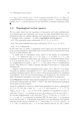 1.4 Topological vector spaces 13
α := supx∈X f(x) and let {xn} ⊂ X be a sequence such that f(xn) → α. Since X
is compact there is a subsequence {xkn } converging to some xs and the continuity
implies f(xs) = α. In the same way we can check that f assumes a minimum value.
1.4 Topological vector spaces
We can easily check that the operations of summation and scalar multiplication
in a normed space are continuous. Let us now see what would follow from such a
requirement when we combine algebraic and topological properties. A vector space
V equipped with a topology τ is called a topological vector space if
(tv1) The summation maps continuously (V × V, τV ×V ) to (V, τ).
(tv2) The scalar multiplication maps continuously (C×V, τC×V ) to (V, τ).
(tv3) (V, τ) is Hausdorﬀ.
In the same way, we deﬁne a topological vector space over any ﬁeld. Instead of
(tv3), we may demand T1–separability only because the ﬁrst two requirements imply
that T3 is valid (Problem 39).
A useful tool in topological vector spaces is the family of translations,
tx : V → V , deﬁned for any x ∈ V by tx(y) := x + y. Since t−1
x = t−x, the
continuity of summation implies that any translation is a homeomorphism; hence
if G is an open set, then x + G := tx(G) is open for all x ∈ V ; in particular, U
is a neighborhood of a point x iﬀ U = x + U(0), where U(0) is a neighborhood
of zero. This allows us to deﬁne a topology through its local basis at a single point
(Problem 40).
Suppose a map between topological vector spaces (V, τ) and (V 
, τ
) is simul-
taneously an algebraic isomorphism of V, V 
and a homeomorphism of the corre-
sponding topological spaces, then we call it a linear homeomorphism (or topological
isomorphism). As in the case of normed spaces (cf. Problem 21), the structure of a
ﬁnite–dimensional topological vector space is fully speciﬁed by its dimension.
1.4.1 Theorem: Twoﬁnite–dimensionaltopologicalvectorspaces, (V, τ) and (V 
, τ
),
are linearly homeomorphic iﬀ dim V = dim V 
. Any ﬁnite–dimensional topological
vector space is locally compact.
Proof: It is suﬃcient to construct a linear homeomorphism of a given n–dimensional
(V, τ) to Cn
. We take a basis {e1, . . . , en} ⊂ V and construct f : V → Cn
by
f
n
j=1 ξjej

:= [ξ1, . . . , ξn]; in view of the continuity of translations we have to
show that f and f−1
are continuous at zero. According to (tv1), for any U(0) ∈ τ
we can ﬁnd neighborhoods Uj(0) such that
n
j=1 xj ∈ U(0) for xj ∈ Uj(0) , j =
1, . . . , n and f−1
is continuous by Problem 42a. To prove that f is continuous
we use the fact that V is Hausdorﬀ: Proposition 1.3.1 and Theorem 1.3.3 together
with the already proven continuity of f−1
ensure that Sε := {x∈V : f(x) = ε}
= f(−1)
(Kε) is closed for any ε  0; we have denoted here by Kε the ε–sphere
 