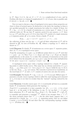 14 1 Some notions from functional analysis
in Cn
. Since 0 ∈ Sε, the set G := V  Sε is a neighborhood of zero, and by
Problem 42b there is a balanced neighborhood U ⊂ G of zero; this is possible only
if f(x)  ε for all x ∈ U.
Next we want to discuss a class of topological vector spaces whose properties are
closer to those of normed spaces. In distinction to the latter the topology in them is
not speciﬁed generally by a single (semi)norm but rather by a family of them. Let
P := {pα : α ∈ I} be a family of seminorms on a vector space V where I is an
arbitrary index set. We say that P separates points if to any nonzero x ∈ V there
is a pα ∈ P such that pα(x) = 0. It is clear that if P consists of a single seminorm
p it separates points iﬀ p is a norm. Given a family P we set
Bε(p1, . . . , pn) := { x ∈ V : pj(x)  ε , j = 1, . . . , n } ;
the collection of these sets for any ε  0 and all ﬁnite subsystems of P will be
denoted as BP
0 . In view of Problem 40, BP
0 deﬁnes a topology on V which we
denote as τP
.
1.4.2 Theorem: If a family P of seminorms on a vector space V separates points,
then (V, τP
) is a topological vector space.
Proof: By assumption, to a pair x, y of diﬀerent points there is a p ∈ P such that
ε := 1
2
p(x − y)  0. Then U(x) := x + Bε(p) and U(y) := y + Bε(p) are disjoint
neighborhoods, so the axiom T2 is valid. The continuity of summation at the point
[0, 0] follows from the inequality p(x+y) ≤ p(x)+p(y); for the scalar multiplication
we use p(αx−α0x0) ≤ |α − α0| p(x0) + |α| p(x−x0).
A topological vector space with a topology induced by a family P separat-
ing points is called locally convex. This name has an obvious motivation: if x, y ∈
Bε(p1, . . . , pn), then pj(tx+(1−t)x) ≤ tpj(x)+(1−t)pj(x) holds for any t ∈ [0, 1]
so the sets Bε(p1, . . . , pn) are convex. The convexity is preserved at translations, so
the local basis of τP
at each x ∈ V consists of convex sets (see also the notes).
1.4.3 Example: The family P := {px := |(x, ·)| : x ∈ V } in a pre–Hilbert space V
generates a locally convex topology which is called the weak topology and is denoted
as τw; it is easy to see that it is weaker than the “natural” topology induced by the
norm.
1.4.4 Theorem: A locally convex space (V, τ) is metrizable iﬀ there is a countable
family P of seminorms which generates the topology τ.
Proof: If V is metrizable it is ﬁrst countable. Let {Uj : j = 1, 2, . . .} be a local
basis of τ at the point 0. By deﬁnition, to any Uj we can ﬁnd ε  0 and a
ﬁnite subsystem Pj ⊂ P such that p∈Pj
Bε(p) ⊂ Uj. The family P
:= ∞
j=1 Pj
is countable and generates a topology τP
which is not stronger than τ := τP
;
the above inclusion shows that τP
= τ. On the other hand, suppose that τ is
generated by a family {pn : n = 1, 2, . . .} separating points; then we can deﬁne
a metric  as in Problem 16 and show that the corresponding topology satisﬁes
τ = τ (Problem 43).
 