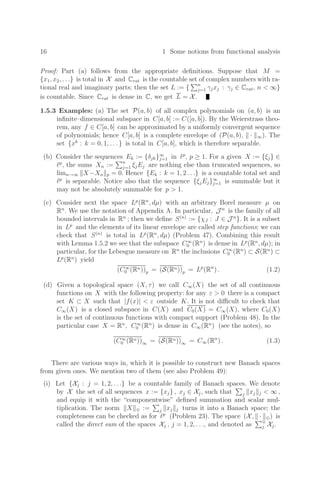 16 1 Some notions from functional analysis
Proof: Part (a) follows from the appropriate deﬁnitions. Suppose that M =
{x1, x2, . . .} is total in X and Crat is the countable set of complex numbers with ra-
tional real and imaginary parts; then the set L := {
n
j=1 γjxj : γj ∈ Crat, n  ∞}
is countable. Since Crat is dense in C, we get L = X.
1.5.3 Examples: (a) The set P(a, b) of all complex polynomials on (a, b) is an
inﬁnite–dimensional subspace in C[a, b] := C([a, b]). By the Weierstrass theo-
rem, any f ∈ C[a, b] can be approximated by a uniformly convergent sequence
of polynomials; hence C[a, b] is a complete envelope of (P(a, b), · ∞). The
set {xk
: k = 0, 1, . . . } is total in C[a, b], which is therefore separable.
(b) Consider the sequences Ek := {δjk}∞
j=1 in p
, p ≥ 1. For a given X := {ξj} ∈
p
, the sums Xn :=
n
j=1 ξjEj are nothing else than truncated sequences, so
limn→∞ X−Xn p = 0. Hence {Ek : k = 1, 2 . . .} is a countable total set and
p
is separable. Notice also that the sequence {ξjEj}∞
j=1 is summable but it
may not be absolutely summable for p  1.
(c) Consider next the space Lp
(Rn
, dµ) with an arbitrary Borel measure µ on
Rn
. We use the notation of Appendix A. In particular, J n
is the family of all
bounded intervals in Rn
; then we deﬁne S(n)
:= {χJ : J ∈ J n
}. It is a subset
in Lp
and the elements of its linear envelope are called step functions; we can
check that S(n)
is total in Lp
(Rn
, dµ) (Problem 47). Combining this result
with Lemma 1.5.2 we see that the subspace C∞
0 (Rn
) is dense in Lp
(Rn
, dµ); in
particular, for the Lebesgue measure on Rn
the inclusions C∞
0 (Rn
) ⊂ S(Rn
) ⊂
Lp
(Rn
) yield
(C∞
0 (Rn))p = (S(Rn))p = Lp
(Rn
) . (1.2)
(d) Given a topological space (X, τ) we call C∞(X) the set of all continuous
functions on X with the following property: for any ε  0 there is a compact
set K ⊂ X such that |f(x)|  ε outside K. It is not diﬃcult to check that
C∞(X) is a closed subspace in C(X) and C0(X) = C∞(X), where C0(X)
is the set of continuous functions with compact support (Problem 48). In the
particular case X = Rn
, C∞
0 (Rn
) is dense in C∞(Rn
) (see the notes), so
(C∞
0 (Rn))∞ = (S(Rn))∞ = C∞(Rn
) . (1.3)
There are various ways in, which it is possible to construct new Banach spaces
from given ones. We mention two of them (see also Problem 49):
(i) Let {Xj : j = 1, 2, . . .} be a countable family of Banach spaces. We denote
by X the set of all sequences x := {xj} , xj ∈ Xj, such that

j xj j  ∞ ,
and equip it with the “componentwise” deﬁned summation and scalar mul-
tiplication. The norm X ⊕ :=

j xj j turns it into a Banach space; the
completeness can be checked as for p
(Problem 23). The space (X, · ⊕) is
called the direct sum of the spaces Xj , j = 1, 2, . . ., and denoted as
⊕
j Xj.
 