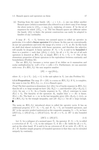 1.5 Banach spaces and operators on them 17
(ii) Starting from the same family {Xj : j = 1, 2, . . .}, one can deﬁne another
Banach space (which is sometimes also referred to as a direct sum) if we change
the above norm to X ∞ := supj xj j replacing, of course, X by the set of
sequences for which X ∞  ∞. The two Banach spaces are diﬀerent unless
the family {Xj} is ﬁnite; the present construction can easily be adapted to
families of any cardinality.
A map B : V1 → V2 between two normed spaces is called an operator; in
particular, it is called a linear operator if it is linear. In this case we conventionally
do not use parentheses and write the image of a vector x ∈ V1 as Bx. In this book
we shall deal almost exclusively with linear operators, and therefore the adjective
will usually be dropped. A linear operator B : V1 → V2 is said to be bounded if
there is a positive c such that Bx 2 ≤ c x 1 for all x ∈ V1; the set of all such
operators is denoted as B(V1, V2) or simply B(V ) if V1 = V2 := V . One of the
elementary properties of linear operators is the equivalence between continuity and
boundedness (Problem 50).
The set B(V1, V2) becomes a vector space if we deﬁne on it summation and
scalar multiplication by (αB + C)x := αBx + Cx. Furthermore, we can associate
with every B ∈ B(V1, V2) the non–negative number
B := sup
S1
Bx 2 ,
where S1 := {x ∈ V1 : x 1 = 1 } is the unit sphere in V1 (see also Problem 51).
1.5.4 Proposition: The map B → B is a norm on B(V1, V2). If V2 is complete,
the same is true for B(V1, V2), i.e., it is a Banach space.
Proof: The ﬁrst assertion is elementary. Let {Bn} be a Cauchy sequence in B(V1, V2);
then for all n, m large enough we have Bn−Bm  ε, and therefore Bnx−Bmx 2 ≤
ε x 1 for any x ∈ V1. As a Cauchy sequence in V2, {Bnx} converges to some
B(x) ∈ V2. The linearity of the operators Bn implies that x → Bx is linear,
B(x) = Bx. The limit m → ∞ in the last inequality gives Bx−Bnx 2 ≤ ε x 1, so
B ∈ B(V1, V2) by the triangle inequality, and B−Bn ≤ ε for all n large enough.
The norm on B(V1, V2) introduced above is called the operator norm. It has an
additional property: if C : V1 → V2 and B : V2 → V3 are bounded operators, and
BC is the operator product understood as the composite mapping V1 → V3, we have
B(Cx) 3 ≤ B Cx 2 ≤ B C x 1 for all x ∈ V1, so BC is also bounded
and
BC ≤ B C . (1.4)
Let V1 be a subspace of a normed space Ṽ1. An operator B : V1 → V2 is called
a restriction of B̃ : Ṽ1 → V2 to the subspace V1 if Bx = B̃x holds for all x ∈ V1,
and on the other hand, B̃ is said to be an extension of B; we write B = B̃ |
V1 or
B ⊂ B̃. Another simple property of bounded operators is that they can be extended
uniquely by continuity.
 