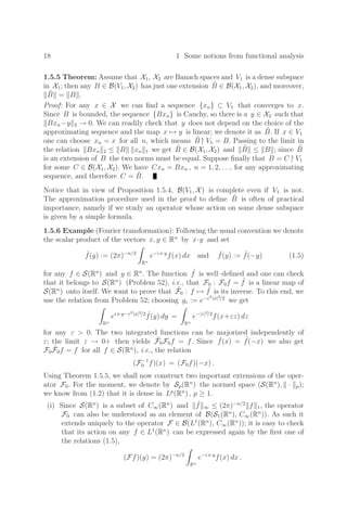 18 1 Some notions from functional analysis
1.5.5 Theorem: Assume that X1, X2 are Banach spaces and V1 is a dense subspace
in X1; then any B ∈ B(V1, X2) has just one extension B̃ ∈ B(X1, X2), and moreover,
B̃ = B .
Proof: For any x ∈ X we can ﬁnd a sequence {xn} ⊂ V1 that converges to x.
Since B is bounded, the sequence {Bxn} is Cauchy, so there is a y ∈ X2 such that
Bxn−y 2 → 0. We can readily check that y does not depend on the choice of the
approximating sequence and the map x → y is linear; we denote it as B̃. If x ∈ V1
one can choose xn = x for all n, which means B̃ |
V1 = B. Passing to the limit in
the relation Bxn 2 ≤ B xn 1 we get B̃ ∈ B(X1, X2) and B̃ ≤ B ; since B̃
is an extension of B the two norms must be equal. Suppose ﬁnally that B = C |
V1
for some C ∈ B(X1, X2). We have Cxn = Bxn , n = 1, 2, . . ., for any approximating
sequence, and therefore C = B̃.
Notice that in view of Proposition 1.5.4, B(V1, X) is complete even if V1 is not.
The approximation procedure used in the proof to deﬁne B̃ is often of practical
importance, namely if we study an operator whose action on some dense subspace
is given by a simple formula.
1.5.6 Example (Fourier transformation): Following the usual convention we denote
the scalar product of the vectors x, y ∈ Rn
by x·y and set
ˆ
f(y) := (2π)−n/2
Rn
e−i x·y
f(x) dx and ˇ
f(y) := ˆ
f(−y) (1.5)
for any f ∈ S(Rn
) and y ∈ Rn
. The function ˆ
f is well–deﬁned and one can check
that it belongs to S(Rn
) (Problem 52), i.e., that F0 : F0f = ˆ
f is a linear map of
S(Rn
) onto itself. We want to prove that F̃0 : f → ˇ
f is its inverse. To this end, we
use the relation from Problem 52; choosing gε := e−ε2|x|2/2
we get
Rn
ei x·y−ε2|x|2/2 ˆ
f(y) dy =
Rn
e−|z|2/2
f(x+εz) dz
for any ε  0. The two integrated functions can be majorized independently of
ε; the limit ε → 0+ then yields F̃0F0f = f. Since ˇ
f(x) = ˆ
f(−x) we also get
F0F̃0f = f for all f ∈ S(Rn
), i.e., the relation
(F−1
0 f)(x) = (F0f)(−x) .
Using Theorem 1.5.5, we shall now construct two important extensions of the oper-
ator F0. For the moment, we denote by Sp(Rn
) the normed space (S(Rn
), · p);
we know from (1.2) that it is dense in Lp
(Rn
) , p ≥ 1.
(i) Since S(Rn
) is a subset of C∞(Rn
) and ˆ
f ∞ ≤ (2π)−n/2
f 1, the operator
F0 can also be understood as an element of B(S1(Rn
), C∞(Rn
)). As such it
extends uniquely to the operator F ∈ B(L1
(Rn
), C∞(Rn
)); it is easy to check
that its action on any f ∈ L1
(Rn
) can be expressed again by the ﬁrst one of
the relations (1.5),
(Ff)(y) = (2π)−n/2
Rn
e−i x·y
f(x) dx .
 