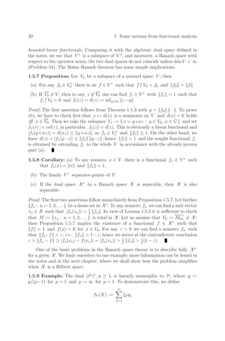 20 1 Some notions from functional analysis
bounded linear functionals. Comparing it with the algebraic dual space deﬁned in
the notes, we see that V ∗
is a subspace of V f
, and moreover, a Banach space with
respect to the operator norm; the two dual spaces do not coincide unless dim V  ∞
(Problem 54). The Hahn–Banach theorem has some simple implications.
1.5.7 Proposition: Let V0 be a subspace of a normed space V ; then
(a) For any f0 ∈ V ∗
0 there is an f ∈ V ∗
such that f |
V0 = f0 and f0 = f
(b) If V0 = V , then to any z ∈ V0 one can ﬁnd fz ∈ V ∗
with fz = 1 such that
fz |
V0 = 0 and fz(z) = d(z) := infy∈V0 z−y
Proof: The ﬁrst assertion follows from Theorem 1.1.3 with p = f0 · . To prove
(b), we have to check ﬁrst that x → d(x) is a seminorm on V and d(x) = 0 holds
iﬀ x ∈ V0. Then we take the subspace V1 := { x = y+αz : y ∈ V0, α ∈ C } and set
f1(x) := αd(z), in particular, f1(z) = d(z). This is obviously a linear functional and
|f1(y+αz)| = d(αz) ≤ y+αz , so f1 ∈ V ∗
1 and f1 ≤ 1. On the other hand, we
have d(z) = |f1(y−z)| ≤ f1 y−z ; hence f1 = 1 and the sought functional fz
is obtained by extending f1 to the whole V in accordance with the already proven
part (a).
1.5.8 Corollary: (a) To any nonzero x ∈ V there is a functional fx ∈ V ∗
such
that fx(x) = x and fx = 1.
(b) The family V ∗
separates points of V .
(c) If the dual space X∗
to a Banach space X is separable, then X is also
separable.
Proof: The ﬁrst two assertions follow immediately from Proposition 1.5.7. Let further
{fn : n = 1, 2, . . . } be a dense set in X∗
. To any nonzero fn we can ﬁnd a unit vector
xn ∈ X such that |fn(xn)|  1
2
fn . In view of Lemma 1.5.2 it is suﬃcient to check
that M := {xn : n = 1, 2, . . . } is total in X. Let us assume that V0 := Mlin = X;
then Proposition 1.5.7 implies the existence of a functional f ∈ X∗
such that
f = 1 and f(x) = 0 for x ∈ V0. For any ε  0 we can ﬁnd a nonzero fn such
that fn−f  ε, i.e., fn  1−ε; hence we arrive at the contradictory conclusion
ε  fn − f ≥ |fn(xn) − f(xn)| = |fn(xn)|  1
2
fn  1
2
(1 − ε).
One of the basic problems in the Banach–space theory is to describe fully X∗
for a given X. We limit ourselves to one example; more information can be found in
the notes and in the next chapter, where we shall show how the problem simpliﬁes
when X is a Hilbert space.
1.5.9 Example: The dual (p
)∗
, p ≥ 1, is linearly isomorphic to q
, where q :=
p/(p−1) for p  1 and q := ∞ for p = 1. To demonstrate this, we deﬁne
fY (X) :=
∞

k=1
ξkηk
 