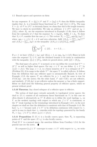 1.5 Banach spaces and operators on them 21
for any sequences X := {ξk} ∈ p
and Y := {ηk} ∈ q
; then the Hölder inequality
implies that fY is a bounded linear functional on p
and fY ≤ Y q. The map
Y → fY of q
to (p
)∗
is obviously linear; we claim that this is the sought isometry.
We have to check its invertibility. We take an arbitrary f ∈ (p
)∗
and set ηk :=
f(Ek), where Ek are the sequences introduced in Example 1.5.3b; then it follows
from the continuity of f that the sequence Yf := {ηk}∞
k=1 fulﬁls f = fYf
. To show
that Yf ∈ q
, consider ﬁrst the case p  1. The vectors Xn :=
n
k=1 sgn (ηk) |ηk|q−1
,
where sgn z := z/|z| if z = 0 and zero otherwise, fulﬁl Xn p = (
n
k=1 |ηk|q
)
1/p
and f(Xn) =
n
k=1 |ηk|q
, so the inequality |f(Xn)| ≤ f Xn p yields
 ∞

k=1
|ηk|q
1/q
≤ f , n = 1, 2, . . . .
If p = 1 we have |f(En)| = |ηn| and En 1 = 1, so supn |ηn| ≤ f . Hence in both
cases the sequence Yf ∈ q
, and the obtained bounds to its norm in combination
with the inequality fY ≤ Y q, which we proved above, yield f = Yf q.
The dual space of a given V is normed, so we can deﬁne the second dual V ∗∗
:=
(V ∗
)∗
as well as higher dual spaces. For any x ∈ V we can deﬁne Jx ∈ V ∗
by
Jx(f) := f(x). The map x → Jx is a linear isometry of V to a subspace of V ∗∗
(Problem 55); if its range is the whole V ∗∗
the space V is called reﬂexive. It follows
from the deﬁnition that any reﬂexive space is automatically Banach. In view of
Example 1.5.9, the spaces p
are reﬂexive for p  1, and the same is true for
Lp
(M, dµ) (see the notes). On the other hand, 1
and C(K) are not reﬂexive,
and similarly, L1
(M, dµ) is not reﬂexive unless the measure µ has a ﬁnite support.
Below we shall need the following general property of reﬂexive spaces, which we
present without proof.
1.5.10 Theorem: Any closed subspace of a reﬂexive space is reﬂexive.
The notion of dual space extends naturally to topological vector spaces: the
dual to (V, τ) consists of all continuous linear functionals on V ; in this case we
often denote it alternatively as V 
. It allows us to deﬁne the weak topology τw on
V as the weakest topology with respect to which any f ∈ V 
is continuous, or
the V 
–weak topology in the terminology introduced in Example 1.2.5 ; in the next
chapter we shall see that the deﬁnition is consistent with that of Example 1.4.3. We
have τw ⊂ τ because each f ∈ V 
is by deﬁnition continuous with respect to τ,
and it is easy to check that τw coincides with the topology generated by the family
Pw := { pf : f ∈ V 
}, where pf (x) := |f(x)|.
1.5.11 Proposition: If (V, τ) is a locally convex space, then Pw is separating
points of V and the space (V, τw) is also locally convex.
Proof: If V is a normed space, the assertion follows from Corollary 1.5.8; for the
general case see the notes.
If a sequence {xn} ⊂ V converges to some x ∈ V with respect to τw, we write
 