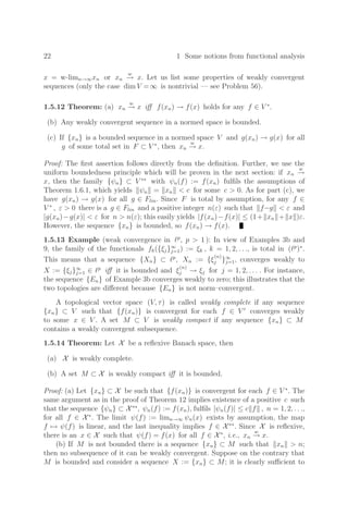 22 1 Some notions from functional analysis
x = w limn→∞xn or xn
w
→ x. Let us list some properties of weakly convergent
sequences (only the case dim V =∞ is nontrivial — see Problem 56).
1.5.12 Theorem: (a) xn
w
→ x iﬀ f(xn) → f(x) holds for any f ∈ V ∗
.
(b) Any weakly convergent sequence in a normed space is bounded.
(c) If {xn} is a bounded sequence in a normed space V and g(xn) → g(x) for all
g of some total set in F ⊂ V ∗
, then xn
w
→ x.
Proof: The ﬁrst assertion follows directly from the deﬁnition. Further, we use the
uniform boundedness principle which will be proven in the next section: if xn
w
→
x, then the family {ψn} ⊂ V ∗∗
with ψn(f) := f(xn) fulﬁls the assumptions of
Theorem 1.6.1, which yields ψn = xn  c for some c  0. As for part (c), we
have g(xn) → g(x) for all g ∈ Flin. Since F is total by assumption, for any f ∈
V ∗
, ε  0 there is a g ∈ Flin and a positive integer n(ε) such that f−g  ε and
|g(xn)−g(x)|  ε for n  n(ε); this easily yields |f(xn)−f(x)| ≤ (1+ xn + x )ε.
However, the sequence {xn} is bounded, so f(xn) → f(x).
1.5.13 Example (weak convergence in p
, p  1 ): In view of Examples 3b and
9, the family of the functionals fk({ξj}∞
j=1) := ξk , k = 1, 2, . . ., is total in (p
)∗
.
This means that a sequence {Xn} ⊂ p
, Xn := {ξ
(n)
j }∞
j=1, converges weakly to
X := {ξj}∞
j=1 ∈ p
iﬀ it is bounded and ξ
(n)
j → ξj for j = 1, 2, . . . . For instance,
the sequence {En} of Example 3b converges weakly to zero; this illustrates that the
two topologies are diﬀerent because {En} is not norm–convergent.
A topological vector space (V, τ) is called weakly complete if any sequence
{xn} ⊂ V such that {f(xn)} is convergent for each f ∈ V 
converges weakly
to some x ∈ V . A set M ⊂ V is weakly compact if any sequence {xn} ⊂ M
contains a weakly convergent subsequence.
1.5.14 Theorem: Let X be a reﬂexive Banach space, then
(a) X is weakly complete.
(b) A set M ⊂ X is weakly compact iﬀ it is bounded.
Proof: (a) Let {xn} ⊂ X be such that {f(xn)} is convergent for each f ∈ V ∗
. The
same argument as in the proof of Theorem 12 implies existence of a positive c such
that the sequence {ψn} ⊂ X∗∗
, ψn(f) := f(xn), fulﬁls |ψn(f)| ≤ c f , n = 1, 2, . . .,
for all f ∈ X∗
. The limit ψ(f) := limn→∞ ψn(x) exists by assumption, the map
f → ψ(f) is linear, and the last inequality implies f ∈ X∗∗
. Since X is reﬂexive,
there is an x ∈ X such that ψ(f) = f(x) for all f ∈ X∗
, i.e., xn
w
→ x.
(b) If M is not bounded there is a sequence {xn} ⊂ M such that xn  n;
then no subsequence of it can be weakly convergent. Suppose on the contrary that
M is bounded and consider a sequence X := {xn} ⊂ M; it is clearly suﬃcient to
 