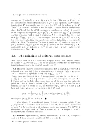 1.6 The principle of uniform boundedness 23
assume that X is simple, xn = xm for n = m. In view of Theorem 10, Y := {xn}lin
is a separable and reﬂexive Banach space, so Y∗∗
is also separable, and Corollary 8
implies that Y∗
is separable too. Let {gj : j = 1, 2, . . . } be a dense set in Y∗
.
Since X is bounded the same is true for {g(xn)}; hence there is a subsequence
X1 := {x
(1)
n } such that {g1(x
(1)
n )} converges. In a similar way, {g2(x
(1)
n )} is bounded,
so we can pick a subsequence X2 := {x
(2)
n } ⊂ X1 such that {g2(x
(2)
n )} converges,
etc.This procedure yields a chain of sequences, X ⊃ · · · ⊃ Xj ⊃ Xj+1 ⊃ · · ·, such
that {gj(x
(j)
n )}∞
n=1 , j = 1, 2, . . ., are convergent. Now we set yn := x
(n)
n , so yn ∈ Xj
for n ≥ j and {gj(yn)}∞
n=1 converges for any j; then {g(yn)}∞
n=1 is convergent for
all g ∈ Y∗
due to Theorem 12c. The already proven part (a) implies the existence of
y ∈ Y such that g(yn) → g(y) for any g ∈ Y∗
. Finally, we take an arbitrary f ∈ X∗
and denote gf := f |
Y. Since gf ∈ Y∗
we have f(yn) = gf (yn) → gf (y) = f(y),
and therefore yn
w
→ y.
1.6 The principle of uniform boundedness
Any Banach space X is a complete metric space so the Baire category theorem
is valid in it (cf. Problem 27). Now we are going to use this fact to derive some
important consequences for bounded operators on X.
1.6.1 Theorem (uniform boundedness principle): Let F ⊂ B(X, V1), where X is
a Banach space and (V1, · 1) is a normed space. If supB∈F Bx 1  ∞ for any
x ∈ X, then there is a positive c such that supB∈F B  c.
Proof: Since any operator B ∈ F is continuous, the sets Mn := {x ∈ X :
Bx 1 ≤ n for all B ∈ F } are closed. Due to the assumption, we have X =
∞
n=1 Mn and by the Baire theorem, at least one of the sets Mn has an interior
point, i.e., there is a natural number ñ, an x̃ ∈ Mñ, and an ε  0 such that all x
fulﬁlling x−x̃  ε belong to Mñ, and therefore supB∈F Bx 1 ≤ ñ. Let y ∈ X
be a unit vector. We set xy := ε
2
y; then xy +x̃ ∈ Mñ and
By 1 =
2
ε
Bxy 1 ≤
2
ε
( B(xy +x̃) 1 + Bx̃ 1) ≤
4ñ
ε
;
this implies B ≤ 4ñ
ε
for all B ∈ F.
In what follows, X, Y are Banach spaces, Uε and Vε are open balls in X and
Y, respectively, of the radius ε  0 centered at zero. By No
we denote the interior
of a set N ⊂ Y, i.e., the set of all its interior points. Any operator B ∈ B(X, Y) is
continuous, so the pull–back B(−1)
(G) of an open set G ⊂ Y is open in X. If B
is surjective, the converse is also true.
1.6.2 Theorem (open–mapping theorem): If an operator B ∈ B(X, Y) is surjective
and G ⊂ X is an open set, then the set BG is open in Y.
We shall ﬁrst prove a technical result.
 