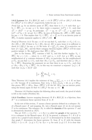 24 1 Some notions from functional analysis
1.6.3 Lemma: Let B ∈ B(X, Y) and ε  0. If (BUε)o
= ∅ or (BUε)o
= ∅; then
0 ∈ (BUη)0
or 0 ∈ (BUη)0
, respectively, holds for any η  0.
Proof: Let y0 be an interior point of BUε; then there is δ  0 such that y0 +
Vδ ⊂ BUε, i.e., to any y ∈ Vδ there exists a sequence {x
(y)
n } ⊂ Uε such that
z
(y)
n := Bx
(y)
n → y + y0. In particular, z
(0)
n → y0, so z
(y)
n − z
(0)
n → y, and since
x
(y)
n −x
(o)
n X  2ε we get Vδ ⊂ BU2ε. In view of Problem 33, cBUε = cBUε holds
for any c  0. This implies that Vη ⊂ BUη , η
:= ηδ
2ε
, so 0 is an interior point of
BUη. A similar argument applies to (BUε)o
= ∅.
Proof of Theorem 1.6.2: To any x ∈ G we can ﬁnd Uη such that x + Uη ⊂ G, i.e.,
Bx+BUη ⊂ BG. If there is Vδ ⊂ BUη the set BG is open; hence it is suﬃcient to
check 0 ∈ (BUη)o
for any η  0. We write X = ∞
n=1 Un; since B is surjective, we
have Y = ∞
n=1 BUn and the Baire category theorem implies (BUñ)o
= ∅ for some
positive integer ñ. We shall prove that BUñ ⊂ BU2ñ.
Due to the lemma, BUñ contains a ball Vδ, and this further implies Vδj
⊂
BUnj
for j = 1, 2, . . ., where δj := δ/2j
and nj := ñ/2j
. Let y ∈ BUñ, so any
neighborhood of y contains elements of BUñ; in particular, for the neighborhood
y+Vδ1 we can ﬁnd x1 ∈ Uñ such that Bx1 ∈ y+Vδ1 , and therefore also y−Bx1 ∈
Vδ1 ⊂ BUn1 . Repeating the argument we see that there is an x2 ∈ Un1 such that
y−Bx1 −Bx2 ∈ Vδ2 ⊂ BUn2 etc; in this way we construct a sequence {xj} ⊂ X
such that xj X  2ñ/2j
and


 y −
j

k=1
Bxk



Y
 δj .
Then Theorem 1.6.1 implies the existence of limj→∞
j
k=1 xj =: x ∈ X; we have
y = Bx because B is continuous. Now x X ≤
∞
k=1 xk X  2ñ, so y ∈ BU2ñ;
this proves BUñ ⊂ BU2ñ. Since (BUñ)o
= ∅ the set BU2ñ has an interior point;
using the lemma again we ﬁnd 0 ∈ (BUη)o
for any η  0.
Theorem 1.6.2 further implies the following often used result, the proof of which
is left to the reader (Problem 58).
1.6.4 Corollary (inverse–mapping theorem): If B ∈ B(X, Y) is a bijection, then
B−1
is a continuous linear operator from Y to X.
In the rest of this section, T means a linear operator deﬁned on a subspace DT
of a Banach space X and mapping DT into a Banach space Y; we do not assume
T to be continuous. The subspace DT is called the domain of the operator T and
is alternatively denoted as D(T).
The set Γ(T) := { [x, Tx] : x ∈ DT } is called the graph of the operator T ;
it is a subspace in the Banach space X ⊕ Y. In general, a subspace Γ ⊂ X ⊕ Y is
said to be a graph if each element [x, y] ∈ Γ is determined by its ﬁrst component.
Any graph Γ determines the linear operator TΓ from X to Y with the domain
D(TΓ) := { x ∈ X : [x, y] ∈ Γ } by TΓx := y for each [x, y] ∈ Γ. It is clear that
 