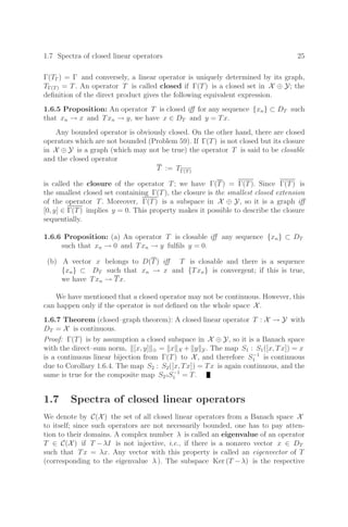 1.7 Spectra of closed linear operators 25
Γ(TΓ) = Γ and conversely, a linear operator is uniquely determined by its graph,
TΓ(T) = T. An operator T is called closed if Γ(T) is a closed set in X ⊕ Y; the
deﬁnition of the direct product gives the following equivalent expression.
1.6.5 Proposition: An operator T is closed iﬀ for any sequence {xn} ⊂ DT such
that xn → x and Txn → y, we have x ∈ DT and y = Tx.
Any bounded operator is obviously closed. On the other hand, there are closed
operators which are not bounded (Problem 59). If Γ(T) is not closed but its closure
in X ⊕ Y is a graph (which may not be true) the operator T is said to be closable
and the closed operator
T := TΓ(T)
is called the closure of the operator T; we have Γ(T) = Γ(T). Since Γ(T) is
the smallest closed set containing Γ(T), the closure is the smallest closed extension
of the operator T. Moreover, Γ(T) is a subspace in X ⊕ Y, so it is a graph iﬀ
[0, y] ∈ Γ(T) implies y = 0. This property makes it possible to describe the closure
sequentially.
1.6.6 Proposition: (a) An operator T is closable iﬀ any sequence {xn} ⊂ DT
such that xn → 0 and Txn → y fulﬁls y = 0.
(b) A vector x belongs to D(T) iﬀ T is closable and there is a sequence
{xn} ⊂ DT such that xn → x and {Txn} is convergent; if this is true,
we have Txn → Tx.
We have mentioned that a closed operator may not be continuous. However, this
can happen only if the operator is not deﬁned on the whole space X.
1.6.7 Theorem (closed–graph theorem): A closed linear operator T : X → Y with
DT = X is continuous.
Proof: Γ(T) is by assumption a closed subspace in X ⊕ Y, so it is a Banach space
with the direct–sum norm, [x, y] ⊕ = x X + y Y. The map S1 : S1([x, Tx]) = x
is a continuous linear bijection from Γ(T) to X, and therefore S−1
1 is continuous
due to Corollary 1.6.4. The map S2 : S2([x, Tx]) = Tx is again continuous, and the
same is true for the composite map S2◦S−1
1 = T.
1.7 Spectra of closed linear operators
We denote by C(X) the set of all closed linear operators from a Banach space X
to itself; since such operators are not necessarily bounded, one has to pay atten-
tion to their domains. A complex number λ is called an eigenvalue of an operator
T ∈ C(X) if T −λI is not injective, i.e., if there is a nonzero vector x ∈ DT
such that Tx = λx. Any vector with this property is called an eigenvector of T
(corresponding to the eigenvalue λ ). The subspace Ker (T −λ) is the respective
 