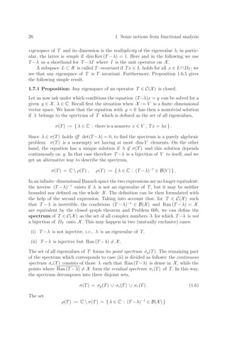 26 1 Some notions from functional analysis
eigenspace of T and its dimension is the multiplicity of the eigenvalue λ; in partic-
ular, the latter is simple if dim Ker (T −λ) = 1. Here and in the following we use
T −λ as a shorthand for T −λI where I is the unit operator on X.
A subspace L ⊂ X is called T–invariant if Tx ∈ L holds for all x ∈ L∩DT ; we
see that any eigenspace of T is T–invariant. Furthermore, Proposition 1.6.5 gives
the following simple result.
1.7.1 Proposition: Any eigenspace of an operator T ∈ C(X) is closed.
Let us now ask under which conditions the equation (T−λ)x = y can be solved for a
given y ∈ X, λ ∈ C. Recall ﬁrst the situation when X := V is a ﬁnite–dimensional
vector space. We know that the equation with y = 0 has then a nontrivial solution
if λ belongs to the spectrum of T which is deﬁned as the set of all eigenvalues,
σ(T) := { λ ∈ C : there is a nonzero x ∈ V , Tx = λx } .
Since λ ∈ σ(T) holds iﬀ det(T −λ) = 0, to ﬁnd the spectrum is a purely algebraic
problem; σ(T) is a nonempty set having at most dim V elements. On the other
hand, the equation has a unique solution if λ ∈ σ(T) and this solution depends
continuously on y. In that case therefore T −λ is a bijection of V to itself, and we
get an alternative way to describe the spectrum,
σ(T) = C  ρ(T) , ρ(T) := { λ ∈ C : (T −λ)−1
∈ B(V ) } .
In an inﬁnite–dimensional Banach space the two expressions are no longer equivalent:
the inverse (T −λ)−1
exists if λ is not an eigenvalue of T, but it may be neither
bounded nor deﬁned on the whole X. The deﬁnition can be then formulated with
the help of the second expression. Taking into account that, for T ∈ C(X) such
that T −λ is invertible, the conditions (T −λ)−1
∈ B(X) and Ran (T −λ) = X
are equivalent by the closed–graph theorem and Problem 60b, we can deﬁne the
spectrum of T ∈ C(X) as the set of all complex numbers λ for which T−λ is not
a bijection of DT onto X. This may happen in two (mutually exclusive) cases:
(i) T −λ is not injective, i.e., λ is an eigenvalue of T.
(ii) T −λ is injective but Ran (T −λ) = X.
The set of all eigenvalues of T forms its point spectrum σp(T). The remaining part
of the spectrum which corresponds to case (ii) is divided as follows: the continuous
spectrum σc(T) consists of those λ such that Ran (T −λ) is dense in X, while the
points where Ran (T −λ) = X form the residual spectrum σr(T) of T. In this way,
the spectrum decomposes into three disjoint sets,
σ(T) = σp(T) ∪ σc(T) ∪ σr(T) . (1.6)
The set
ρ(T) := C  σ(T) = { λ ∈ C : (T −λ)−1
∈ B(X) }
 