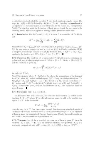 1.7 Spectra of closed linear operators 27
is called the resolvent set of the operator T and its elements are regular values. The
map RT : ρ(T) → B(X) deﬁned by RT (λ) := (T −λ)−1
is called the resolvent of
the operator T; the same name is also often used for its values, i.e., the operators
RT (λ). The starting point for derivation of basic properties of the spectrum is the
following result, which is an operator analogy of the geometric–series sum.
1.7.2 Lemma: Let B ∈ B(X) and I−B  1; then B is invertible, B−1
∈ B(X),
and
B−1
= lim
n→∞
n

j=0
(I−B)j
=:
∞

j=0
(I−B)j
.
Proof: Denote Sn :=
n
j=0 (I−B)j
.Theinequality(1.4)gives Sn−Sm ≤
n
j=m+1 I−
B j
for any positive integers m and n  m, so {Sn} is Cauchy, and since B(X)
is complete, it converges to some S ∈ B(X). We have BSn = SnB = I +Sn−Sn+1;
passing to the limit we get BS = SB = I, i.e., S = B−1
.
1.7.3 Theorem: The resolvent set of an operator T ∈ C(X) is open, containing to-
gether with any λ0 also its neighborhood U(λ0) := { λ ∈ C : |λ−λ0|  RT (λ0) −1
},
and the resolvent is given by
RT (λ) =
∞

j=0
RT (λ0)j+1
(λ−λ0)j
for each λ ∈ U(λ0).
Proof: The operator Bλ := I −RT (λ0)(λ−λ0) obeys the assumptions of the lemma if
λ ∈ U(λ0), then B−1
λ exists and belongs to B(X). Using the obvious identities (T−
λ)RT (λ0) = Bλ and RT (λ0)(T−λ)x = Bλx for all x ∈ DT , we can check that (T−
λ)−1
exists and (T−λ)−1
= RT (λ0)B−1
λ ∈ B(X); hence λ ∈ ρ(T) and RT (λ0)B−1
λ =
RT (λ). To ﬁnish the proof, we have to substitute for B−1
λ the expansion from the
above lemma.
1.7.4 Corollary: σ(T) is a closed set.
To formulate the next assertion, we need one more notion. A vector–valued
function f : C → V , where V is a locally convex space, is said to be analytic in a
region G ⊂ C if the derivative
f
(λ0) := lim
λ→λ0
f(λ) − f(λ0)
λ − λ0
exists for any λ0 ∈ G. One can extend to such functions some standard results of
the theory of analytic functions such as the Liouville theorem; if V is, in addition,
a Banach space the generalized Cauchy theorem and Cauchy integral formula are
also valid — see the notes for more information.
1.7.5 Theorem: Let B be a bounded operator on a Banach space X; then the
resolvent RB : ρ(B) → B(X) is an analytic function, the spectrum σ(B) is a
nonempty compact set, and r(B) := sup{ |λ| : λ ∈ σ(T) } = limn→∞ Bn 1/n
.
 