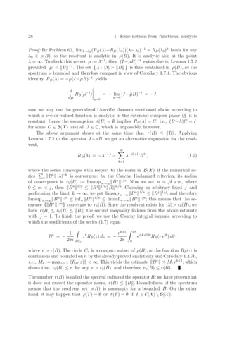 28 1 Some notions from functional analysis
Proof: By Problem 62, limλ→λ0 (RB(λ)−RB(λ0))(λ−λ0)−1
= RB(λ0)2
holds for any
λ0 ∈ ρ(B), so the resolvent is analytic in ρ(B). It is analytic also at the point
λ = ∞. To check this we set µ := λ−1
; then (I−µB)−1
exists due to Lemma 1.7.2
provided |µ|  B −1
. The set { λ : |λ|  B } is thus contained in ρ(B), so the
spectrum is bounded and therefore compact in view of Corollary 1.7.4. The obvious
identity RB(λ) = −µ(I−µB)−1
yields
d
dµ
RB(µ−1
)




µ=0
= − lim
µ→0
(I−µB)−1
= −I;
now we may use the generalized Liouville theorem mentioned above according to
which a vector–valued function is analytic in the extended complex plane iﬀ it is
constant. Hence the assumption σ(B) = ∅ implies RB(λ) = C, i.e., (B−λ)C = I
for some C ∈ B(X) and all λ ∈ C, which is impossible, however.
The above argument shows at the same time that r(B) ≤ B . Applying
Lemma 1.7.2 to the operator I−µB we get an alternative expression for the resol-
vent,
RB(λ) = −λ−1
I −
∞

k=1
λ−(k+1)
Bk
, (1.7)
where the series converges with respect to the norm in B(X) if the numerical se-
ries

k Bk
|λ|−k
is convergent; by the Cauchy–Hadamard criterion, its radius
of convergence is r0(B) := limsup n→∞ Bn 1/n
. Now we set n = jk +m, where
0 ≤ m  j, then Bn 1/n
≤ Bj k/n
B m/n
. Choosing an arbitrary ﬁxed j and
performing the limit k → ∞, we get limsup n→∞ Bn 1/n
≤ Bj 1/j
, and therefore
limsup n→∞ Bn 1/n
≤ infn Bn 1/n
≤ liminf n→∞ Bn 1/n
; this means that the se-
quence { Bn 1/n
} converges to r0(B). Since the resolvent exists for |λ|  r0(B), we
have r(B) ≤ r0(B) ≤ B ; the second inequality follows from the above estimate
with j = 1. To ﬁnish the proof, we use the Cauchy integral formula according to
which the coeﬃcients of the series (1.7) equal
Bk
= −
1
2πi Cr
zk
RB(z) dz = −
rk+1
2π
2π
0
ei(k+1)θ
RB(r eiθ
) dθ ,
where r  r(B). The circle Cr is a compact subset of ρ(B), so the function RB(·) is
continuous and bounded on it by the already proved analyticity and Corollary 1.3.7b,
i.e., Mr := maxz∈Cr RB(z)  ∞. This yields the estimate Bk
≤ Mr rk+1
, which
shows that r0(B) ≤ r for any r  r0(B), and therefore r0(B) ≤ r(B).
The number r(B) is called the spectral radius of the operator B; we have proven that
it does not exceed the operator norm, r(B) ≤ B . Boundedness of the spectrum
means that the resolvent set ρ(B) is nonempty for a bounded B. On the other
hand, it may happen that ρ(T) = ∅ or σ(T) = ∅ if T ∈ C(X)  B(X).
 