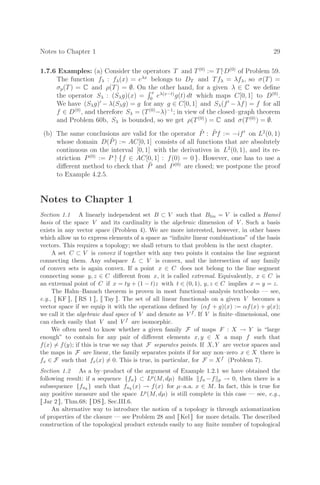 Notes to Chapter 1 29
1.7.6 Examples: (a) Consider the operators T and T(0)
:= T|
D(0)
of Problem 59.
The function fλ : fλ(x) = eλx
belongs to DT and Tfλ = λfλ, so σ(T) =
σp(T) = C and ρ(T) = ∅. On the other hand, for a given λ ∈ C we deﬁne
the operator Sλ : (Sλg)(x) =
 x
0
eλ(x−t)
g(t) dt which maps C[0, 1] to D(0)
.
We have (Sλg)
− λ(Sλg) = g for any g ∈ C[0, 1] and Sλ(f
− λf) = f for all
f ∈ D(0)
, and therefore Sλ = (T(0)
−λ)−1
; in view of the closed–graph theorem
and Problem 60b, Sλ is bounded, so we get ρ(T(0)
) = C and σ(T(0)
) = ∅.
(b) The same conclusions are valid for the operator P̃ : P̃f := −if
on L2
(0, 1)
whose domain D(P̃) := AC[0, 1] consists of all functions that are absolutely
continuous on the interval [0, 1] with the derivatives in L2
(0, 1), and its re-
striction P(0)
:= P |
{f ∈ AC[0, 1] : f(0) = 0 }. However, one has to use a
diﬀerent method to check that P̃ and P(0)
are closed; we postpone the proof
to Example 4.2.5.
Notes to Chapter 1
Section 1.1 A linearly independent set B ⊂ V such that Blin = V is called a Hamel
basis of the space V and its cardinality is the algebraic dimension of V . Such a basis
exists in any vector space (Problem 4). We are more interested, however, in other bases
which allow us to express elements of a space as “inﬁnite linear combinations” of the basis
vectors. This requires a topology; we shall return to that problem in the next chapter.
A set C ⊂ V is convex if together with any two points it contains the line segment
connecting them. Any subspace L ⊂ V is convex, and the intersection of any family
of convex sets is again convex. If a point x ∈ C does not belong to the line segment
connecting some y, z ∈ C diﬀerent from x, it is called extremal. Equivalently, x ∈ C is
an extremal point of C if x = ty + (1 − t)z with t ∈ (0, 1), y, z ∈ C implies x = y = z.
The Hahn–Banach theorem is proven in most functional–analysis textbooks — see,
e.g., [[ KF ]], [[ RS 1 ]], [[ Tay ]]. The set of all linear functionals on a given V becomes a
vector space if we equip it with the operations deﬁned by (αf + g)(x) := αf(x) + g(x);
we call it the algebraic dual space of V and denote as V f . If V is ﬁnite–dimensional, one
can check easily that V and V f are isomorphic.
We often need to know whether a given family F of maps F : X → Y is “large
enough” to contain for any pair of diﬀerent elements x, y ∈ X a map f such that
f(x) = f(y); if this is true we say that F separates points. If X, Y are vector spaces and
the maps in F are linear, the family separates points if for any non–zero x ∈ X there is
fx ∈ F such that fx(x) = 0. This is true, in particular, for F = Xf (Problem 7).
Section 1.2 As a by–product of the argument of Example 1.2.1 we have obtained the
following result: if a sequence {fn} ⊂ Lp(M, dµ) fulﬁls fn −f p → 0, then there is a
subsequence {fnk
} such that fnk
(x) → f(x) for µ–a.a. x ∈ M. In fact, this is true for
any positive measure and the space Lp(M, dµ) is still complete in this case — see, e.g.,
[[ Jar 2 ]], Thm.68; [[ DS ]], Sec.III.6.
An alternative way to introduce the notion of a topology is through axiomatization
of properties of the closure — see Problem 28 and [[ Kel ]] for more details. The described
construction of the topological product extends easily to any ﬁnite number of topological
 